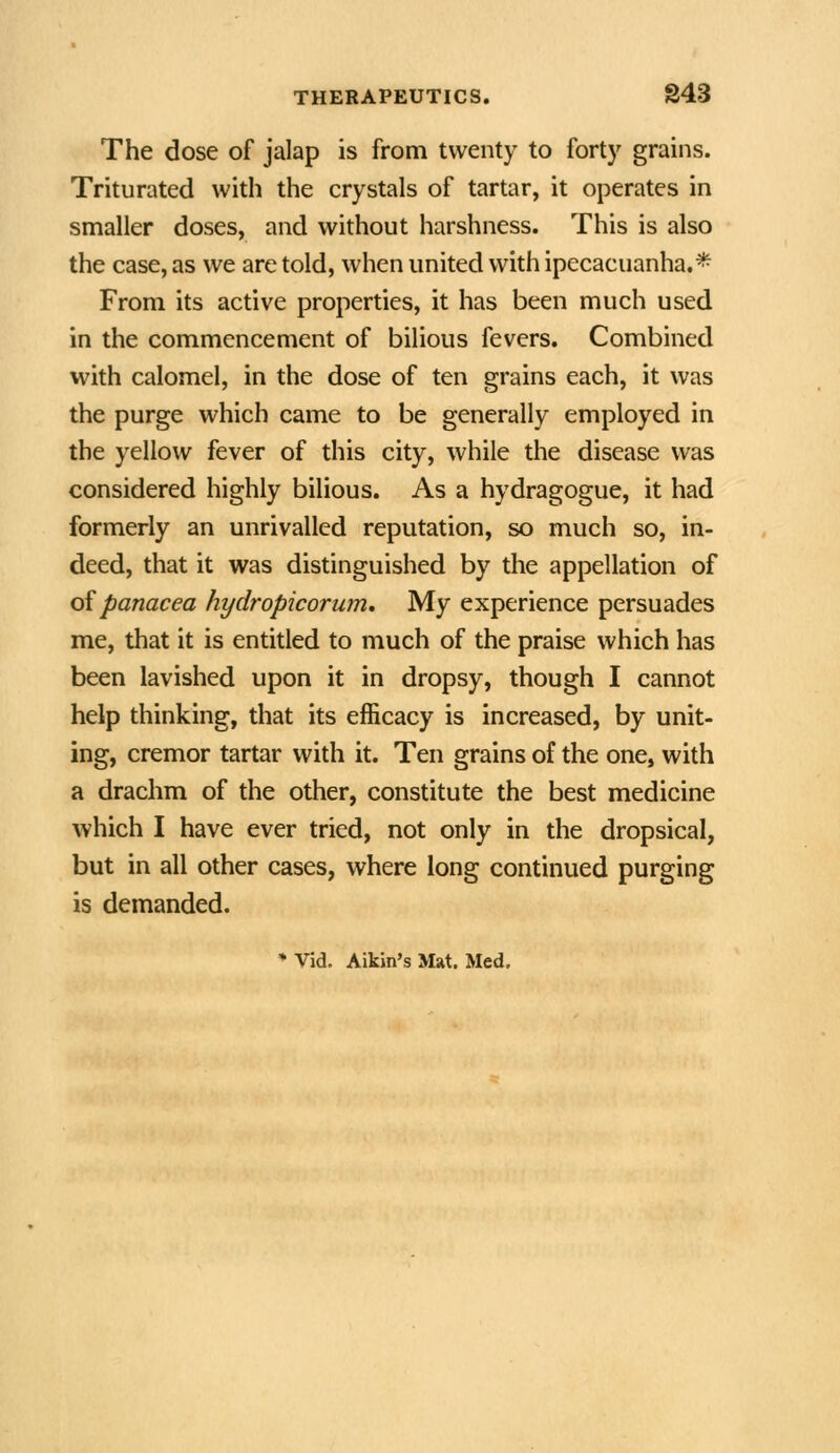 The dose of jalap is from twenty to forty grains. Triturated with the crystals of tartar, it operates in smaller doses, and without harshness. This is also the case, as we are told, when united with ipecacuanha.* From its active properties, it has been much used in the commencement of bilious fevers. Combined with calomel, in the dose of ten grains each, it was the purge which came to be generally employed in the yellow fever of this city, while the disease was considered highly bilious. As a hydragogue, it had formerly an unrivalled reputation, so much so, in- deed, that it was distinguished by the appellation of oipanacea hydropicorum. My experience persuades me, that it is entitled to much of the praise which has been lavished upon it in dropsy, though I cannot help thinking, that its efficacy is increased, by unit- ing, cremor tartar with it. Ten grains of the one, with a drachm of the other, constitute the best medicine which I have ever tried, not only in the dropsical, but in all other cases, where long continued purging is demanded.