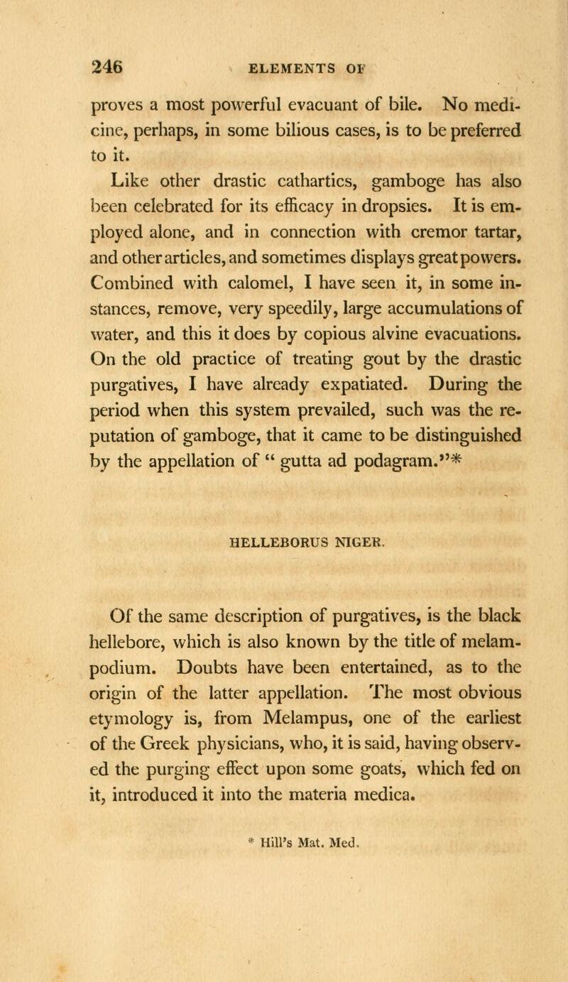 proves a most powerful evacuant of bile. No medi- cine, perhaps, in some bilious cases, is to be preferred to it. Like other drastic cathartics, gamboge has also been celebrated for its efficacy in dropsies. It is em- ployed alone, and in connection with cremor tartar, and other articles, and sometimes displays great powers. Combined with calomel, I have seen it, in some in- stances, remove, very speedily, large accumulations of water, and this it does by copious alvine evacuations. On the old practice of treating gout by the drastic purgatives, I have already expatiated. During the period when this system prevailed, such was the re- putation of gamboge, that it came to be distinguished by the appellation of  gutta ad podagram.*'* HELLEBORUS NIGER. Of the same description of purgatives, is the black hellebore, which is also known by the title of melam- podium. Doubts have been entertained, as to the origin of the latter appellation. The most obvious etymology is, from Melampus, one of the earliest of the Greek physicians, who, it is said, having observ- ed the purging effect upon some goats, which fed on it, introduced it into the materia medica. * Hill's Mat. Med.