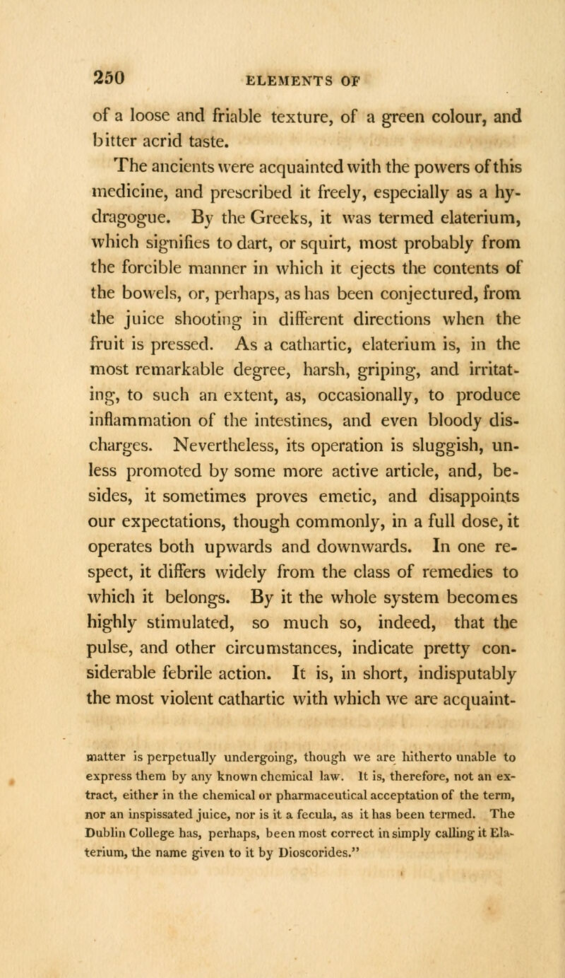 of a loose and friable texture, of a green colour, and bitter acrid taste. The ancients were acquainted with the powers of this medicine, and prescribed it freely, especially as a hy- dragogue. By the Greeks, it was termed elaterium, which signifies to dart, or squirt, most probably from the forcible manner in which it ejects the contents of the bowels, or, perhaps, as has been conjectured, from the juice shooting in different directions when the fruit is pressed. As a cathartic, elaterium is, in the most remarkable degree, harsh, griping, and irritate ing, to such an extent, as, occasionally, to produce inflammation of the intestines, and even bloody dis- charges. Nevertheless, its operation is sluggish, un- less promoted by some more active article, and, be- sides, it sometimes proves emetic, and disappoints our expectations, though commonly, in a full dose, it operates both upwards and downwards. In one re- spect, it differs widely from the class of remedies to which it belongs. By it the whole system becomes highly stimulated, so much so, indeed, that the pulse, and other circumstances, indicate pretty con- siderable febrile action. It is, in short, indisputably the most violent cathartic with which we are acquaint- matter is perpetually undergoing', though we are hitherto unable to express them by any known chemical law. It is, therefore, not an ex- tract, either in the chemical or pharmaceutical acceptation of the term, nor an inspissated juice, nor is it a fccula, as it has been termed. The Dublin College has, perhaps, been most correct in simply calling it Ela- terium, the name given to it by Dioscorides.