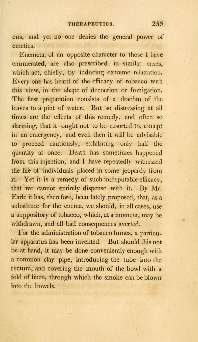 cus, and yet no one denies the general power of emetics. Enemeta, of an opposite character to those I have enumerated, are also prescribed in similar cases, which act, chiefly, by inducing extreme relaxation. Every one has heard of the eflicacy of tobacco with this view^ in the shape of decoction or fumigation. The first preparation consists of a drachm of the leaves to a pint of water. But so distressing at all times are the effects of this remedy, and often so alarming, that it ought not to be resorted to, except in an emergency, and even then it will be advisable to proceed cautiously, exhibiting only half the quantity at once. Death has sometimes happened from this injection, and I have repeatedly witnessed the life of individuals placed in some jeopardy from it. Yet it is a remedy of such indisputable efficacy, that we cannot entirely dispense with it. By Mr. Earle it has, therefore, been lately proposed, that, as a substitute for the enema, we should, in all cases, use a suppository of tobacco, which, at a moment, may be withdrawn, and all bad consequences averted. For the administration of tobacco fumes, a particu- lar apparatus has been invented. But should this not be at hand, it may be done conveniently enough with a common clay pipe, introducing the tube into the rectum, and covering the mouth of the bowl with a fold of linen, through which the smoke can be blown into the bowels.