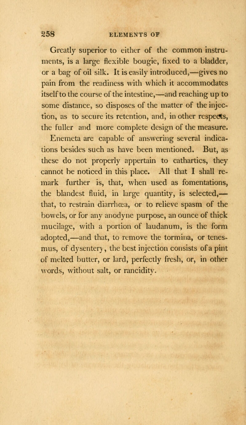 Greatly superior to either of the common instru- ments, is a large flexible bougie, fixed to a bladder, or a bag of oil silk. It is easily introduced,—gives no pain from the readiness with which it accommodates itself to the course of the intestine,—and reaching up to some distance, so disposes of the matter of the injec- tion, as to secure its retention, and, in other resperts, the fuller and more complete design of the measure. Enemeta are capable of answering several indica- tions besides such as have been mentioned. But, as these do not properly appertain to cathartics, they cannot be noticed in this place. All that I shall re- mark further is, that, when used as fomentations, the blandest fluid, in large quantity, is selected,— that, to restrain diarrhoea, or to relieve spasm of the bowels, or for any anodyne purpose, an ounce of thick mucilage, with a portion of laudanum, is the form adopted,—and that, to remove the tormina, or tenes- mus, of dysentery, the best injection consists of a pint of melted butter, or lard, perfectly fresh, or, in other words, without salt, or rancidity.