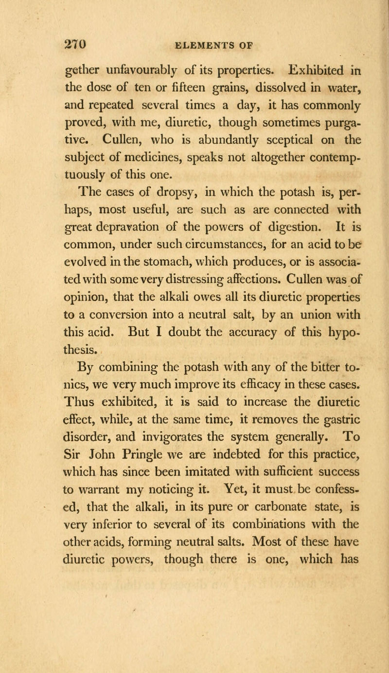 gether unfavourably of its properties. Exhibited in the dose of ten or fifteen grains, dissolved in water, and repeated several times a day, it has commonly proved, with me, diuretic, though sometimes purga- tive. CuUen, who is abundantly sceptical on the subject of medicines, speaks not altogether contemp- tuously of this one. The cases of dropsy, in which the potash is, per- haps, most useful, are such as are connected with great depravation of the powers of digestion. It is common, under such circumstances, for an acid to be evolved in the stomach, which produces, or is associa- ted with some very distressing affections. Cullen was of opinion, that the alkali owes all its diuretic properties to a conversion into a neutral salt, by an union with this acid. But I doubt the accuracy of this hypo- thesis. By combining the potash with any of the bitter to- nics, we very much improve its efficacy in these cases. Thus exhibited, it is said to increase the diuretic effect, while, at the same time, it removes the gastric disorder, and invigorates the system generally. To Sir John Pringle we are indebted for this practice, which has since been imitated with sufficient success to warrant my noticing it. Yet, it must be confess- ed, that the alkali, in its pure or carbonate state, is very inferior to several of its combinations with the other acids, forming neutral salts. Most of these have diuretic powers, though there is one, which has