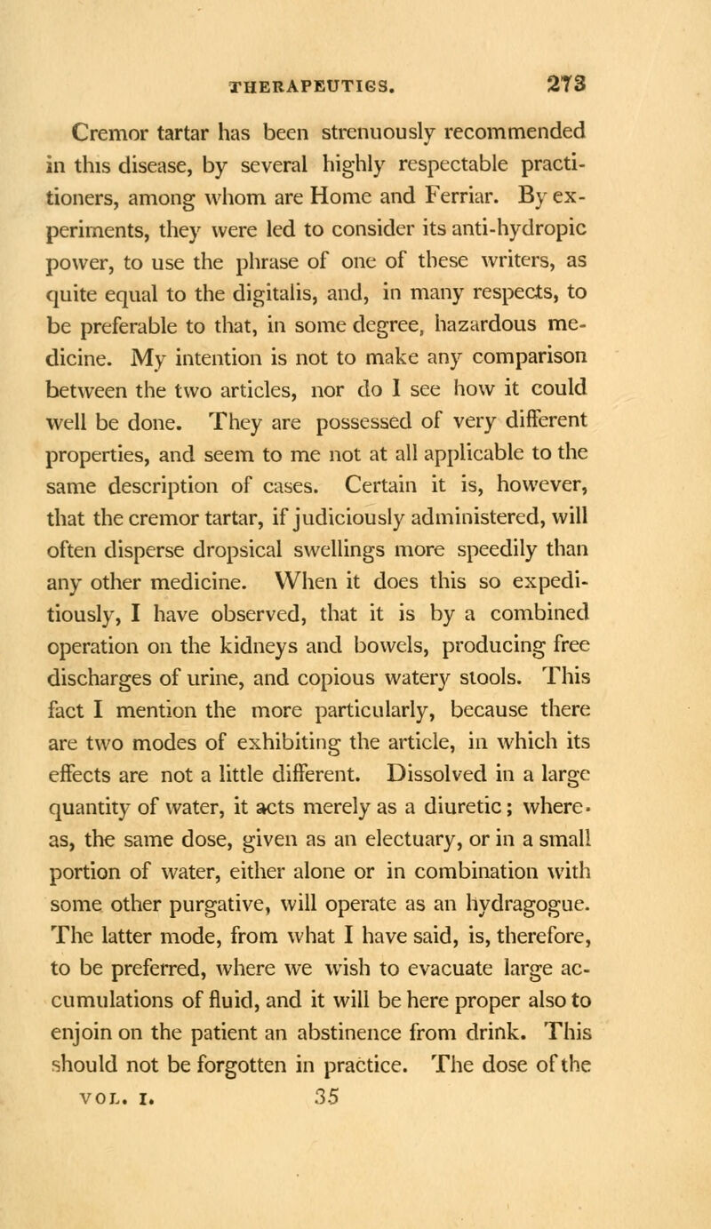 Cremor tartar has been strenuously recommended in this disease, by several highly respectable practi- tioners, among whom are Home and Ferriar. By ex- periments, they were led to consider its anti-hydropic power, to use the phrase of one of these writers, as quite equal to the digitalis, and, in many respects, to be preferable to that, in some degree, hazardous me- dicine. My intention is not to make any comparison between the two articles, nor do 1 see how it could well be done. They are possessed of very different properties, and seem to me not at all applicable to the same description of cases. Certain it is, however, that the cremor tartar, if judiciously administered, will often disperse dropsical swellings more speedily than any other medicine. When it does this so expedi- tiously, I have observed, that it is by a combined operation on the kidneys and bowels, producing free discharges of urine, and copious watery stools. This fact I mention the more particularly, because there are two modes of exhibiting the article, in which its effects are not a little different. Dissolved in a large quantity of water, it acts merely as a diuretic; where. as, the same dose, given as an electuary, or in a small portion of water, either alone or in combination with some other purgative, will operate as an hydragogue. The latter mode, from what I have said, is, therefore, to be preferred, where we wish to evacuate large ac- cumulations of fluid, and it will be here proper also to enjoin on the patient an abstinence from drink. This should not be forgotten in practice. The dose of the VOL. I. 35