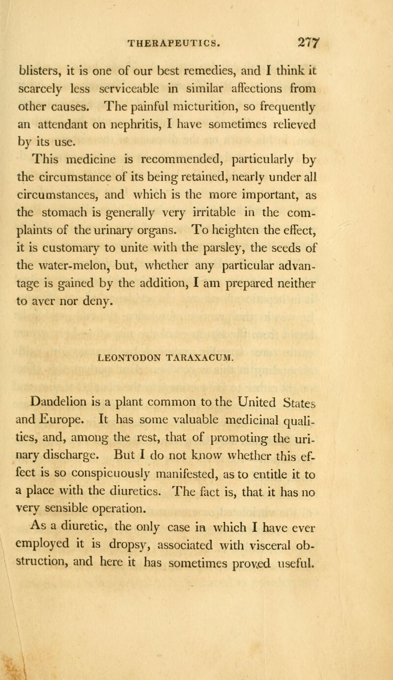 blisters, it is one of our best remedies, and I think it scarcely less serviceable in similar affections from other causes. The painful micturition, so frequently an attendant on nephritis, I have sometimes relieved by its use. This medicine is recommended, particularly by the circumstance of its being retained, nearly under all circumstances, and which is the more important, as the stomach is generally very irritable in the com- plaints of the urinary organs. To heighten the effect, it is customary to unite with the parsley, the seeds of the water-melon, but, whether any particular advan- tage is gained by the addition, I am prepared neither to aver nor deny. LEONTODON TARAXACUM. Dandelion is a plant common to the United States and Europe. It has some valuable medicinal quali- ties, and, among the rest, that of promoting the uri- nary discharge. But I do not kjiovv whether this ef- fect is so conspicuously manifested, as to entitle it to a place with the diuretics. The fact is, that it has no very sensible operation. As a diuretic, the only case in which I have ever employed it is dropsy, associated with visceral ob- struction, and here it has sometimes prov.ed useful.