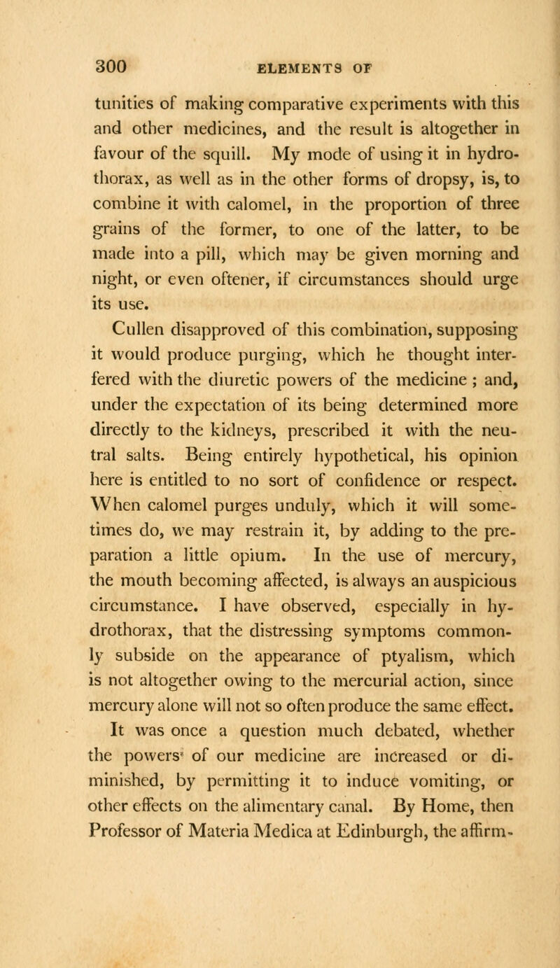 tunitics of making comparative experiments with this and other medicines, and the result is altogether in favour of the squill. My mode of using it in hydro- thorax, as wtW as in the other forms of dropsy, is, to combine it with calomel, in the proportion of three grains of the former, to one of the latter, to be made into a pill, which may be given morning and night, or even oftener, if circumstances should urge its use. Cullen disapproved of this combination, supposing it would produce purging, which he thought inter- fered with the diuretic powers of the medicine ; and, under the expectation of its being determined more directly to the kidneys, prescribed it with the neu- tral salts. Being entirely hypothetical, his opinion here is entitled to no sort of confidence or respect. When calomel purges unduly, which it will some- times do, we may restrain it, by adding to the pre- paration a little opium. In the use of mercury, the mouth becoming affected, is always an auspicious circumstance. I have observed, especially in hy- drothorax, that the distressing symptoms common- ly subside on the appearance of ptyalism, which is not altogether owing to the mercurial action, since mercury alone will not so often produce the same effect. It was once a question much debated, whether the powers' of our medicine are increased or di- minished, by permitting it to induce vomiting, or other effects on the alimentary canal. By Home, then Professor of Materia Medica at Edinburgh, the affirm-