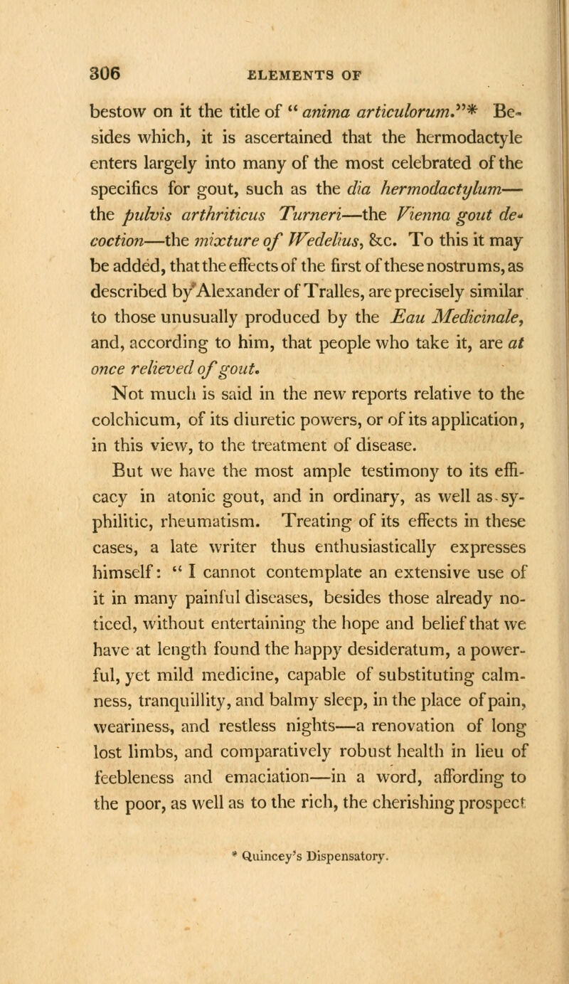 bestow on it the title of  anima articulorumJ*^* Be- sides which, it is ascertained that the hermodactyle enters largely into many of the most celebrated of the specifics for gout, such as the dia hermodactylum— the pulvis arthriticus Turneri—the Vienna gout cfe- coction—the mixture of Wedelius^ &c. To this it may be added, that the effects of the first of these nostrums, as described by'Alexander of Tralles, are precisely similar to those unusually produced by the Eau Medicbiale, and, according to him, that people who take it, are at once relieved of gout. Not much is said in the new reports relative to the colchicum, of its diuretic powers, or of its application, in this view, to the treatment of disease. But we have the most ample testimony to its effi- cacy in atonic gout, and in ordinary, as well as sy- philitic, rheumatism. Treating of its effects in these cases, a late writer thus enthusiastically expresses himself:  I cannot contemplate an extensive use of it in many painful diseases, besides those already no- ticed, without entertaining the hope and belief that we have at length found the happy desideratum, a power- ful, yet mild medicine, capable of substituting calm- ness, tranquillity, and balmy sleep, in the place of pain, weariness, and restless nights—a renovation of long lost limbs, and comparatively robust health in lieu of feebleness and emaciation—in a word, affording to the poor, as well as to the rich, the cherishing prospect • Quincey's Dispensatory.