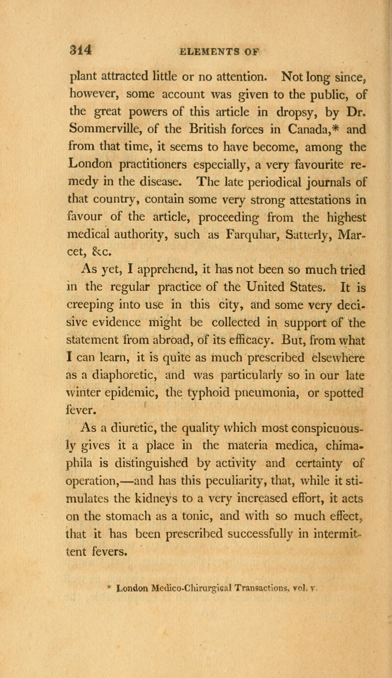 plant attracted little or no attention. Not long since, however, some account was given to the public, of the great powers of this article in dropsy, by Dr. Sommerville, of the British forces in Canada,* and from that time, it seems to have become, among the London practitioners especially, a very favourite re- medy in the disease. The late periodical journals of that country, contain some very strong attestations in favour of the article, proceeding from the highest medical authority, such as Farquhar, Satterly, Mar- cet, &c. As yet, I apprehend, it has not been so much tried in the regular practice of the United States. It is creeping into use in this city, and some very deci- sive evidence might be collected in support of the statement from abroad, of its efficacy. But, from vvhat I can learn, it is quite as much prescribed elsewhere as a diaphoretic, and was particularly so in our late winter epidemic, the typhoid pneumonia, or spotted fever. As a diuretic, the quality which most conspicuous- ly gives it a place in the materia medica, chima- phila is distinguished by activity and certainty of operation,—and has this peculiarity, that, while it sti- mulates the kidneys to a very increased effort, it acts on the stomach as a tonic, and with so much effect, that it has been prescribed successfully in intermit- tent fevers. * London Meclico-Chirurgical Transactions, yoI, v.