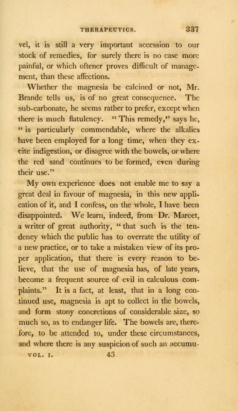 vel, it is still a very important accession to our stock of remedies, for surely there is no case more painful, or which oftener proves difficult of manage- ment, than these affections. Whether the magnesia be calcined or not, Mr. Brande tells us, is of no great consequence. The sub-carbonate, he seems rather to prefer, except when there is much flatulency.  This remedy, says he, *' is particularly commendable, where the alkalies have been employed for a long time, when they ex- cite indigestion, or disagree with the bowels, or where the red sand continues to be formed, even during their use. My own experience does not enable me to say a great deal in favour of magnesia, in this new appli- cation of it, and I confess, on the whole, I have been disappointed. We learn, indeed, from Dr. Marcet, a writer of great authority,  that such is the ten- dency which the public has to overrate the utility of a new practice, or to take a mistaken view of its pro- per application, that there is every reason to be- lieve, that the use of magnesia has, of late years, become a frequent source of evil in calculous com- plaints. It is a fact, at least, that in a long con- tinued use, magnesia is apt to collect in the bowels, and form stony concretions of considerable size, so much so, as to endanger life. The bowels are, there- fore, to be attended to, under these circumstances, and where there is any suspicion of such an accumu- vOL. I. 43