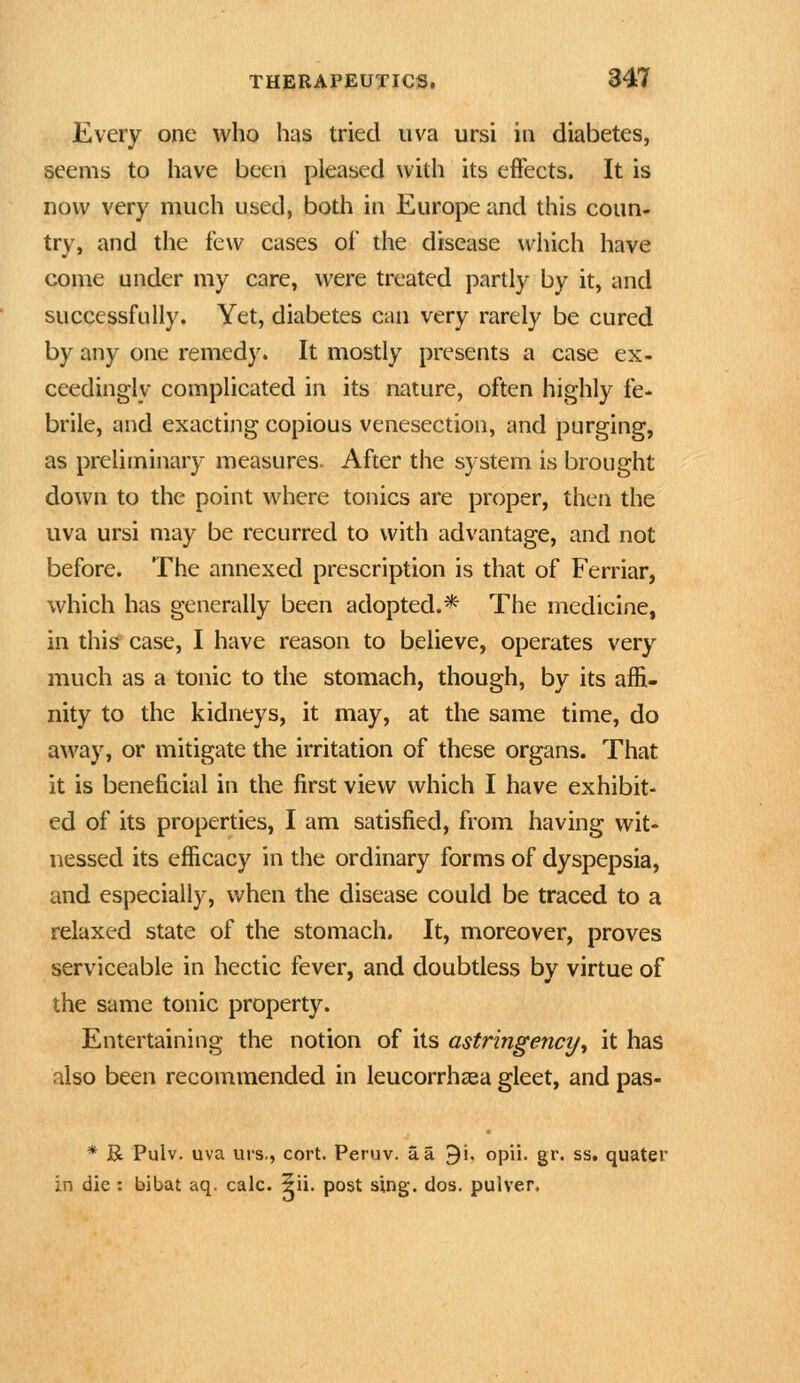 Every one who has tried uva ursi in diabetes, seems to have been pleased with its effeets. It is now very much used, both in Europe and this coun- try, and the few cases of the disease which have come under my care, were treated partly by it, and successfully. Yet, diabetes can very rarely be cured by any one remedy. It mostly presents a case ex- ceedingly complicated in its nature, often highly fe- brile, and exacting copious venesection, and purging, as preliminary measures. After the system is brought down to the point where tonics are proper, then the uva ursi may be recurred to with advantage, and not before. The annexed prescription is that of Ferriar, which has generally been adopted.* The medicine, in this' case, I have reason to believe, operates very much as a tonic to the stomach, though, by its affi- nity to the kidneys, it may, at the same time, do away, or mitigate the irritation of these organs. That it is beneficial in the first view which I have exhibit- ed of its properties, I am satisfied, from having wit- nessed its efficacy in the ordinary forms of dyspepsia, and especially, when the disease could be traced to a relaxed state of the stomach. It, moreover, proves serviceable in hectic fever, and doubtless by virtue of the same tonic property. Entertaining the notion of its astringency^ it has also been recommended in leucorrhcea gleet, and pas- * R Pulv. uva urs., cort. Peruv. a a 9i, opii. gr. ss. quater in die : bibat aq. calc. 5ii. post sing, dos, pulver.