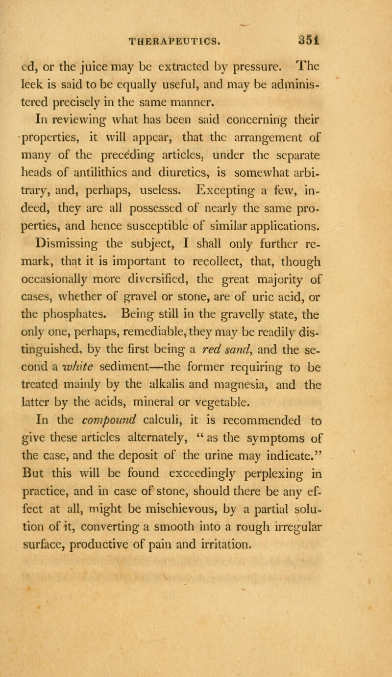 ed, or the juice may be extracted by pressure. The leek is said to be equally useful, and may be adminis- tered precisely in the same manner. In reviewing what has been said concerning their -properties, it will appear, that the arrangement of many of the preceding articles, under the separate heads of antilithics and diuretics, is somewhat arbi- trary, and, perhaps, useless. Excepting a few, in- deed, they are all possessed of nearly the same pro- perties, and hence susceptible of similar applications. Dismissing the subject, I shall only further re- mark, that it is important to recollect, that, though occasionally more diversified, the great majority of cases, whether of gravel or stone, are of uric acid, or the phosphates. Being still in the gravelly state, the only one, perhaps, remediable, they may be readily dis- tinguished, by the first being a red sand, and the se- cond a white sediment—the former requiring to be treated mainly by the alkalis and magnesia, and the latter by the acids, mineral or vegetable. In the compound calculi, it is recommended to give these articles alternately,  as the symptoms of the case, and the deposit of the urine may indicate. But this will be found exceedingly perplexing in practice, and in case of stone, should there be any ef- fect at all, might be mischievous, by a partial solu- tion of it, converting a smooth into a rough irregular surface, productive of pain and irritation.