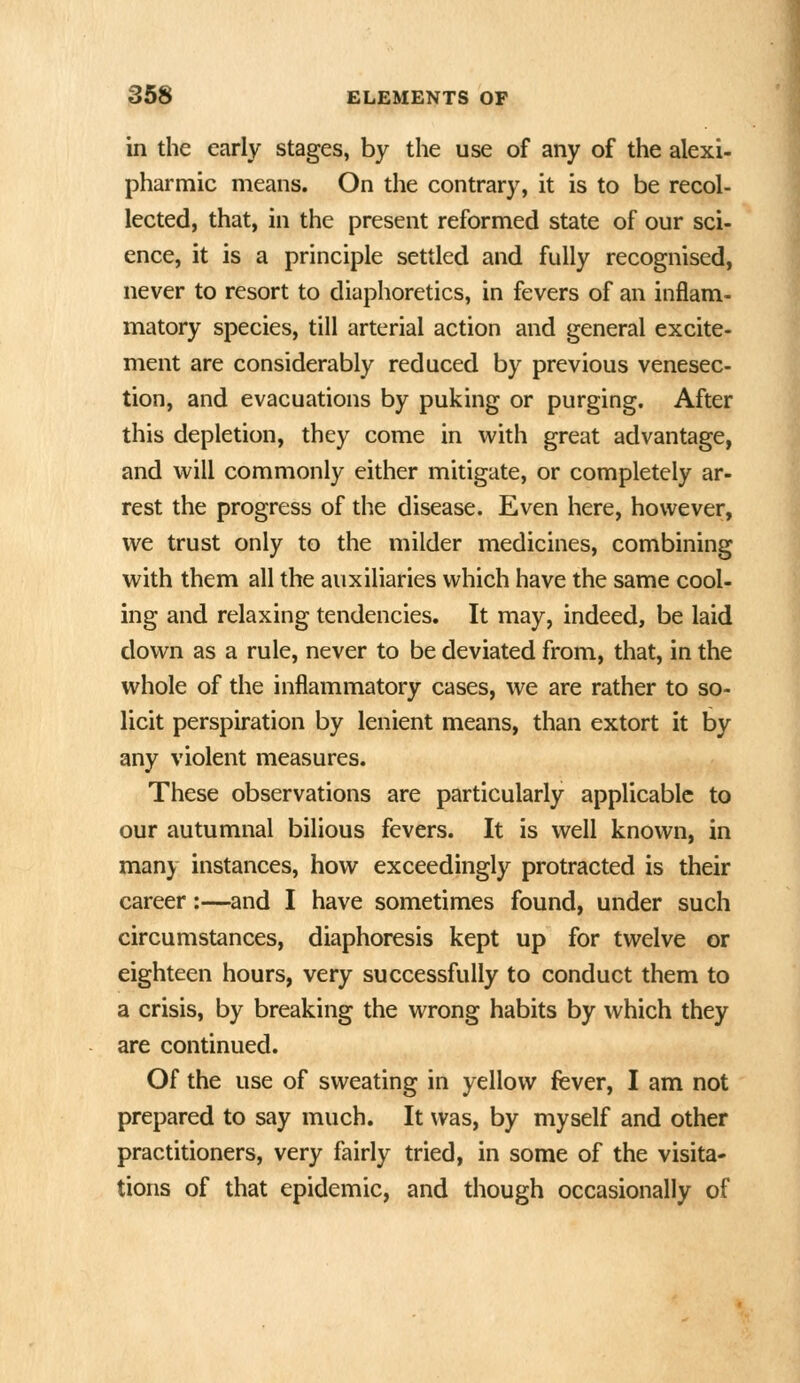 in the early stages, by the use of any of the alexi- pharmic means. On the contrary, it is to be recol- lected, that, in the present reformed state of our sci- ence, it is a principle settled and fully recognised, never to resort to diaphoretics, in fevers of an inflam- matory species, till arterial action and general excite- ment are considerably reduced by previous venesec- tion, and evacuations by puking or purging. After this depletion, they come in with great advantage, and will commonly either mitigate, or completely ar- rest the progress of the disease. Even here, however, we trust only to the milder medicines, combining with them all the auxiliaries which have the same cool- ing and relaxing tendencies. It may, indeed, be laid down as a rule, never to be deviated from, that, in the whole of the inflammatory cases, we are rather to so- licit perspiration by lenient means, than extort it by any violent measures. These observations are particularly applicable to our autumnal bilious fevers. It is well known, in many instances, how exceedingly protracted is their career:—and I have sometimes found, under such circumstances, diaphoresis kept up for twelve or eighteen hours, very successfully to conduct them to a crisis, by breaking the wrong habits by which they are continued. Of the use of sweating in yellow fever, I am not prepared to say much. It was, by myself and other practitioners, very fairly tried, in some of the visita- tions of that epidemic, and though occasionally of