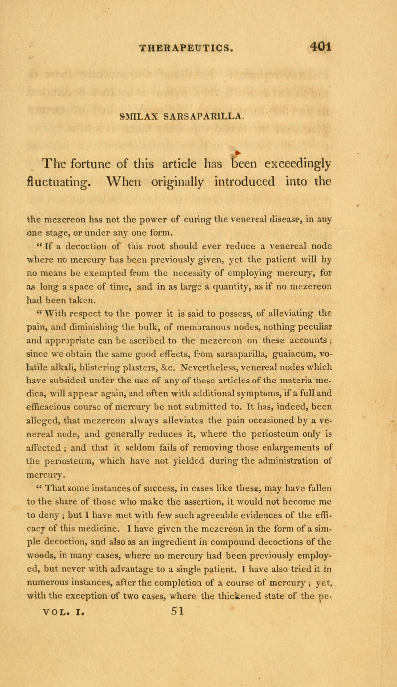 SmLAX SARSAPARILLA. The fortune of tliis article has iDeen exceedingly fluctuating. When originally introduced into the the mezereon has not the power of curing the venereal disease, in any- one stage, or under any one form.  If a decoction of this root should ever reduce a venereal node where no mercury has been previously given, yet the patient will by no means be exempted from the necessity of employing mercury^, for as long a space of time, and in as large a quantity, as if no mezereon had been taken.  With respect to the power it is said to possess, of alleviating the pain, and diminishing the bulk, of membranous nodes, nothing peculiar and appropriate can be ascribed to the mezereon on these accounts ; since we obtain the same good effects, from sarsaparllla, guaiacum, vo- latile alkali, bhstering plasters, &.c. Nevertheless, venereal nodes which have subsided under the use of any of these articles of the materia me- dica, will appear again, and often with additional symptoms, if a full and efficacious course of mercury be not submitted to. It has, indeed, been alleged, that mezereon always alleviates the pain occasioned by a ve- nereal node, and generally reduces it, where the periosteum only is affected ; and that it seldom fails of removing those enlargements of the periosteum, which have not yielded during the administration of mercury.  That some Instances of success, in cases like these, may have fallen to the share of those who make the assertion, it would not become me to deny ; but I have met with few such agreeable evidences of the effi- cacy of this medicine. I have given the mezereon in the form of a sim- ple decoction, and also as an ingi-edient in compound decoctions of the woods, in many cases, where no mercury had been previously employ- ed, but never with advantage to a single patient. I have also tried it in numerous instances, after the completion of a course of mercury ; yet, with the exception of two cases, where the thickened state of the pe, VOL. I. 51