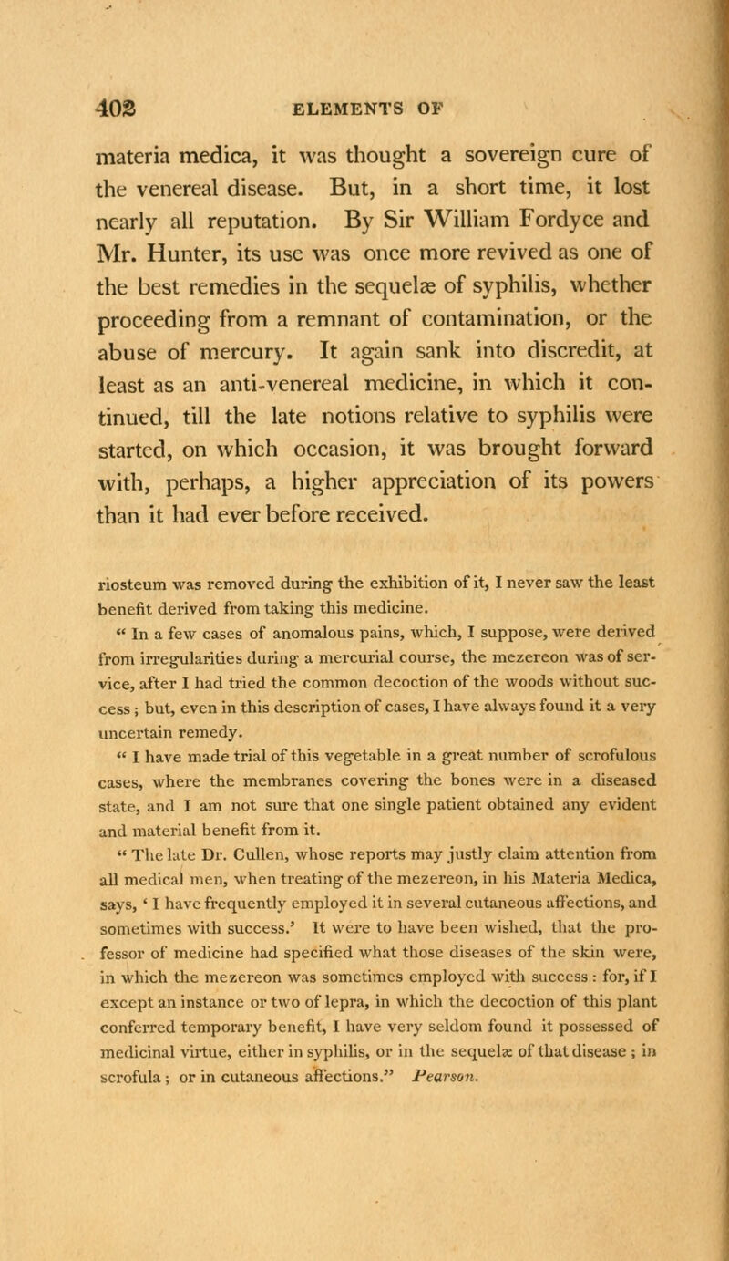 materia medica, it was thought a sovereign cure of the venereal disease. But, in a short time, it lost nearly all reputation. By Sir William Fordyce and Mr. Hunter, its use was once more revived as one of the best remedies in the sequelae of syphilis, whether proceeding from a remnant of contamination, or the abuse of mercury. It again sank into discredit, at least as an anti-venereal medicine, in which it con- tinued, till the late notions relative to syphilis were started, on which occasion, it was brought forward with, perhaps, a higher appreciation of its powers than it had ever before received. riosteum was removed during the exhibition of it, I never saw the least benefit derived from taking this medicine.  In a few cases of anomalous pains, which, I suppose, were derived from in-egularities during a mercurial course, the mezereon was of ser- vice, after I had tried the common decoction of the woods without suc- cess ; but, even in this description of cases, I have always found it a very luicei-tain remedy.  I have made trial of this vegetable in a great number of scrofulous cases, where the membranes covering the bones were in a diseased state, and I am not sure that one single patient obtained any evident and material benefit from it.  The late Dr. Cullen, whose reports may justly claim attention from all medical men, when treating of the mezereon, in his Materia Medica, says, ' I have frequently employed it in several cutaneous affections, and sometimes with success.' It were to have been wished, that the pro- fessor of medicine had specified what those diseases of the skin were, in which the mezereon was sometimes employed witli success : for, if I except an instance or two of lepra, in which the decoction of this plant conferred temporary benefit, I have very seldom found it possessed of medicinal virtue, either in syphihs, or in the sequels of that disease ; in scrofula; or in cutaneous affections. Pearson.