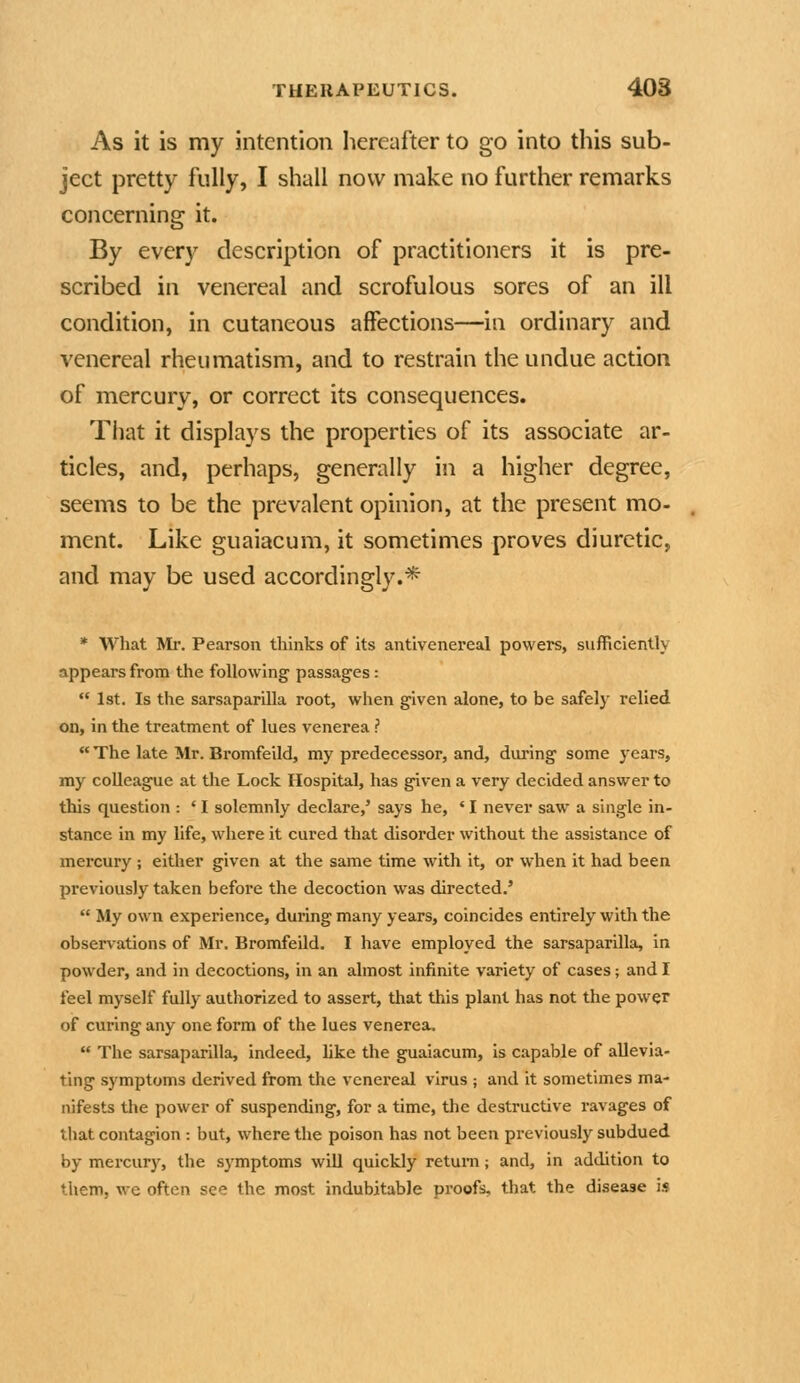 As it is my intention hereafter to go into this sub- ject pretty fully, I shall now make no further remarks concerning it. By every description of practitioners it is pre- scribed in venereal and scrofulous sores of an ill condition, in cutaneous affections—in ordinary and venereal rheumatism, and to restrain the undue action of mercury, or correct its consequences. That it displays the properties of its associate ar- ticles, and, perhaps, generally in a higher degree, seems to be the prevalent opinion, at the present mo- ment. Like guaiacum, it sometimes proves diuretic, and may be used accordingly.* * What Mr. Pearson thinks of its antivenei'eal powers, sufficiently appears from the following passages:  1st. Is the sarsaparilla root, when given alone, to be safely relied on, in the treatment of lues venerea ?  The late Mr. Bromfeild, my predecessor, and, during some years, my colleague at the Lock Hospital, has given a very decided answer to this question : ' I solemnly declare,' says he, ' I never saw a single in- stance in my life, where it cured that disorder without the assistance of mercury ; either given at the same time with it, or when it had been previously taken before the decoction was directed.'  My own experience, during many years, coincides entirely with the observations of Mr. Bromfeild. I have employed the sarsaparilla, in powder, and in decoctions, in an almost infinite variety of cases; and I feel myself fully authorized to assert, that this plant has not the power of curing any one form of the lues venerea.  The sarsaparilla, indeed, like the guaiacum, is capable of allevia- ting symptoms derived from the venereal virus ; and it sometimes ma- nifests the power of suspending, for a time, the destructive ravages of that contagion : but, where the poison has not been previously subdued by mercury, the symptoms will quickly return; and, in addition to them, we often see the most indubitable proofs, that the disease is