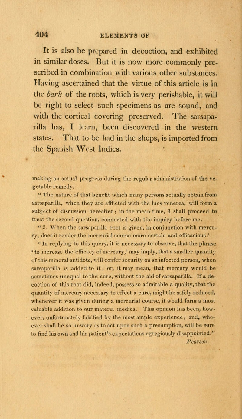 It is also be prepared in decoction^ and exhibited in similar doses. But it is now more commonly pre- scribed in combination with various other substances. Having ascertained that the virtue of this article is in the bark of the roots, which is very perishable, it will be right to select such specimens as are sound, and with the cortical covering preserved. The sarsapa- rilla has, I learn, been discovered in the western states. That to be had in the shops, is imported from the Spanish West Indies. making- an actual progress during the regular administration of the ve- getable remedy.  The nature of that benefit which many persons actually obtain from sarsaparilla, wlien they are afflicted with the lues venerea, will form a subject of discussion hereafter; in the mean time, I shall proceed to treat the second question, connected with tiie inquiry before me. 2. When the sarsaparilla root is given, in conjunction with mercu- fjf does it render the mercui'ial course more certain and efficacious ?  In replying to this query, it is necessary to observe, that the phrase * to increase the efficacy of mercury,' may imply, that a smaller quantity of this mineral antidote, will confer security on an infected person, when sarsaparilla is added to it; or, it may mean, that mercury would be sometimes unequal to the cure, without the aid of sarsaparilla. If a de- coction of this root did, indeed, possess so admirable a quality, that the quantity of mercury necessary to effect a cure, might be safely reduced, whenever it was given during a mercurial course, it would form a most valuable addition to our materia medica. This opinion has been, how- ever, unfortunately falsified by the most ample experience ; and, who- ever shall be so unwary as to act upon such a presumption, will be sure to find liis own and his patient's expectations egregiously disappointed.'' Fearson