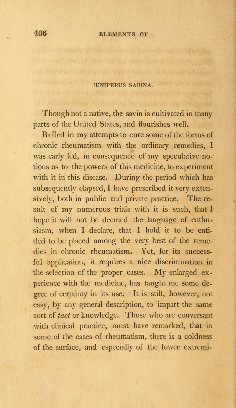 JUNIPERUS SABINA. Though not a native, the savin is cultivated in many parts of the United States, and flourishes well. Baffled in my attempts to cure some of the forms of chronic rheumatism with the ordinary remedies, I was early led, in consequence of my speculative no- tions as to the powers of this medicine, to experiment with it in this disease. During the period which has subsequently elapsed, I have prescribed it very exten- sively, both in public and private practice. The re- sult of my numerous trials with it is such, that I hope it will not be deemed the language of enthu- siasm, when I declare, that I hold it to be enti- tled to be placed among the very best of the reme- dies in chronic rheumatism. Yet, for its success- ful application, it requires a nice discrimination in the selection of the proper cases. My enlarged ex- perience with the medicine, has taught me some de- gree of certainty in its use. It is still, however, not easy, by any general description, to impart the same sort of tact or knowledge. Those who are conversant with clinical practice, must have remarked, that in some of the cases of rheumatism, there is a coldness of the surface, and especially of the lower extrcmi-