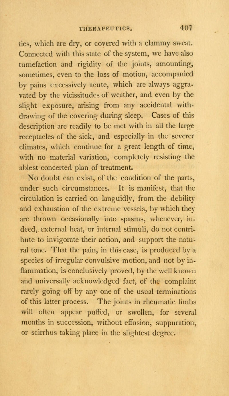 ties, which are drj', or covered with a clammy sweat. Connected with this state of the system, we have also tumefaction and rigidity of the joints, amounting, sometimes, even to the loss of motion, accompanied by pains excessively acute, which are always aggra- vated by the vicissitudes of weather, and even by the slight exposure, arising from any accidental with- drawing of the covering during sleep. Cases of this description are readily to be met with in all the large receptacles of the sick, and especially in the severer climates, which continue for a great length of time, with no material variation, completely resisting the ablest concerted plan of treatment. No doubt can exist, of the condition of the parts, under such circumstances. It is manifest, that the circulation is carried on languidly, from the debility aiid exhaustion of the extreme vessels, by which they are thrown occasionally into spasms, whenever, in- deed, external heat, or internal stimuli, do not contri- bute to invigorate their action, and support the natu- ral tone. That the pain, in this case, is produced by a species of irregular convulsive motion, and not by in- flammation, is conclusively proved, by the well known and universally acknowledged fact, of the complaint rarely going off by any one of the usual terminations of this latter process. The joints in rheumatic limbs will often appear puffed, or swollen, for several months in succession, without effusion, suppuration, or scirrhus taking place in the slightest degree.