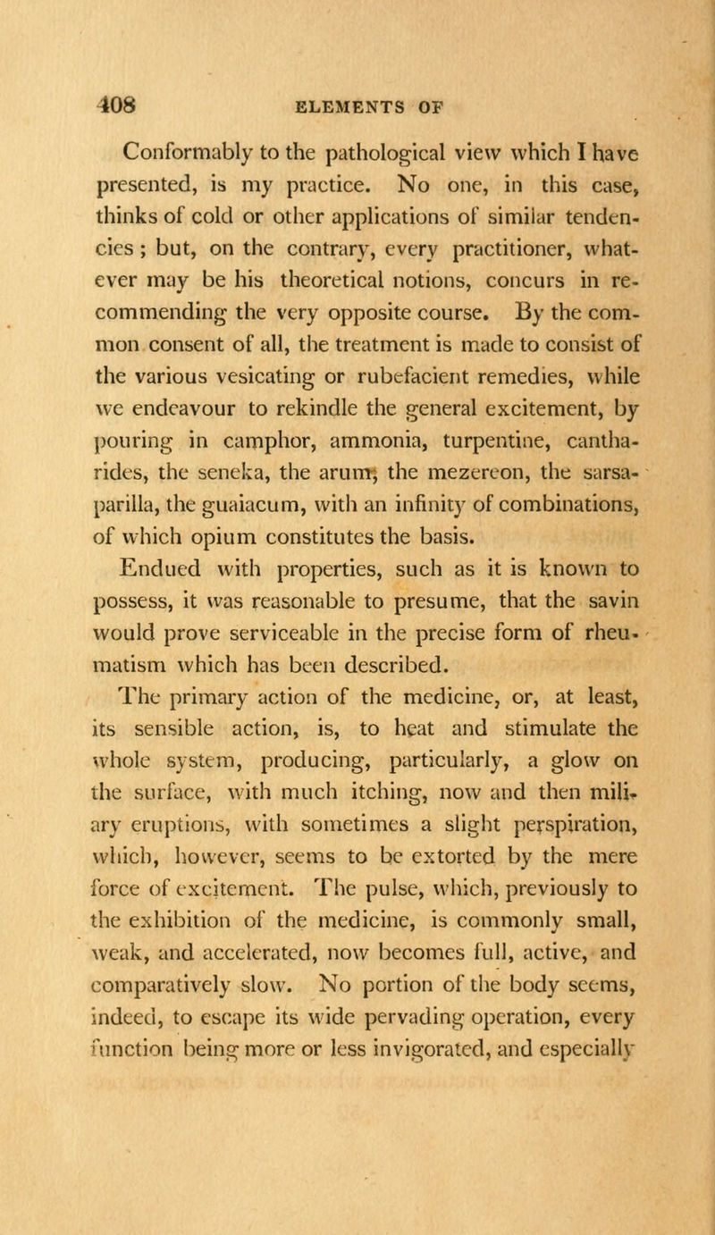 Conformably to the pathological view which I have presented, is my practice. No one, in this case, thinks of cold or other applications of similar tenden- cies ; but, on the contrary, every practitioner, what- ever may be his theoretical notions, concurs in re- commending the very opposite course. By the com- mon consent of all, the treatment is made to consist of the various vesicating or rubefacient remedies, while we endeavour to rekindle the general excitement, by pouring in camphor, ammonia, turpentine, cantha- rides, the seneka, the arum*, the mezereon, the sarsa- parilla, the guaiacum, with an infinity of combinations, of which opium constitutes the basis. Endued with properties, such as it is known to possess, it was reasonable to presume, that the savin would prove serviceable in the precise form of rheu- matism which has been described. The primary action of the medicine, or, at least, its sensible action, is, to heat and stimulate the whole system, producing, particularly, a glow on the surface, with much itching, now and then mili- ary eruptions, with sometimes a slight perspiration, which, however, seems to be extorted by the mere force of excitement. The pulse, which, previously to the exhibition of the medicine, is commonly small, weak, and accelerated, now becomes full, active, and comparatively slow. No portion of the body seems, indeed, to escape its wide pervading operation, every function being more or less invigorated, and especially