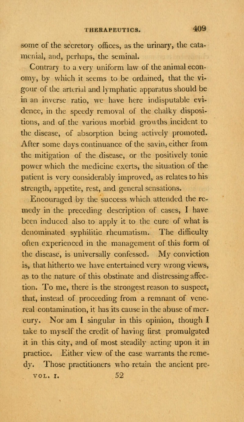 some of the secretor} offices, as the urinary, the cata- menial, and, perhaps, the seminal. Contrary to a very uniform law of the animal econ- omy, by which it seems to be ordained, that the vi- gour of the arterial and lymphatic apparatus should be in an inverse ratio, we have here indisputable evi- dence, in the speedy removal of the chalky disposi- tions, and of the various morbid growths incident to the disease, of absorption being actively promoted. After some days continuance of the savin, either from the mitigation of the disease, or the positively tonic power which the medicine exerts, the situation of the patient is very considerably improved, as relates to his strength, appetite, rest, and general sensations. Encouraged by the success which attended the re- medy in the preceding description of cases, I have been induced also to apply it to the cure of what is denominated syphilitic rheumatism. The difficulty often experienced in the management of this form of the disease, is universally confessed. My conviction is, that hitherto we have entertained very wrong views, as to the nature of this obstinate and distressing affec- tion. To me, there is the strongest reason to suspect, that, instead of proceeding from a remnant of vene- real contamination, it has its cause in the abuse of mer- cury. Nor am I singular in this opinion, though I take to myself the credit of having first promulgated it in this city, and of most steadily acting upon it in practice. Either view of the case warrants the reme- dy. Those practitioners who retain the ancient pre- voL. I. 52