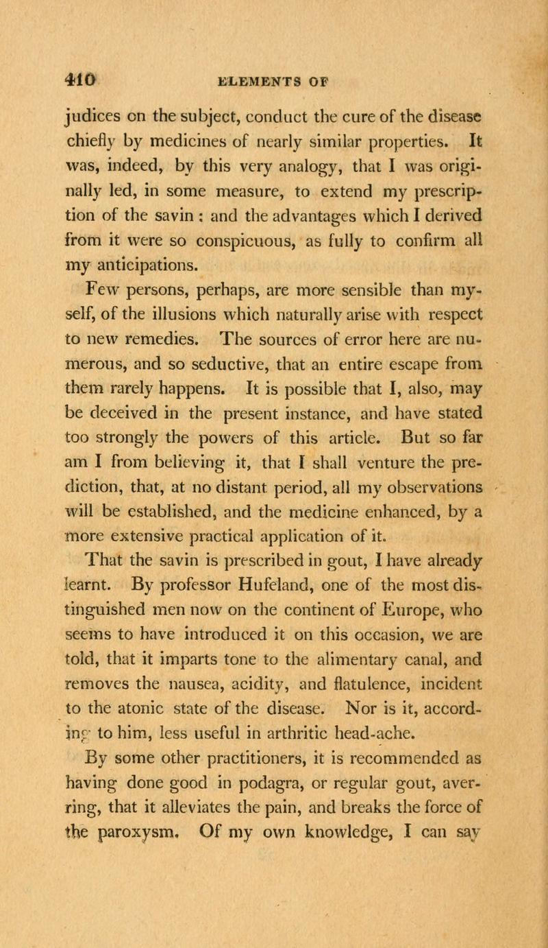 judices on the subject, conduct the cure of the disease chiefl}' by medicines of nearly similar properties. It was, indeed, by this very analogy, that I was origi- nally led, in some measure, to extend my prescrip- tion of the savin : and the advantages which I derived from it were so conspicuous, as fully to confirm all my anticipations. Few persons, perhaps, are more sensible than my- self, of the illusions which naturally arise with respect to new remedies. The sources of error here are nu- merous, and so seductive, that an entire escape from them rarely happens. It is possible that I, also, may be deceived in the present instance, and have stated too strongly the powers of this article. But so far am I from believing it, that I shall venture the pre- diction, that, at no distant period, all my observations will be established, and the medicine enhanced, by a more extensive practical application of it. That the savin is prescribed in gout, I have already learnt. By professor Hufeland, one of the most dis- tinguished men now on the continent of Europe, who seems to have introduced it on this occasion, we are told, that it imparts tone to the alimentary canal, and removes the nausea, acidity, and flatulence, incident to the atonic state of the disease. Nor is it, accord- im- to him, less useful in arthritic head-ache. By some other practitioners, it is recommended as having done good in podagra, or regular gout, aver- ring, that it alleviates the pain, and breaks the force of the paroxysm. Of my own knowledge, I can say