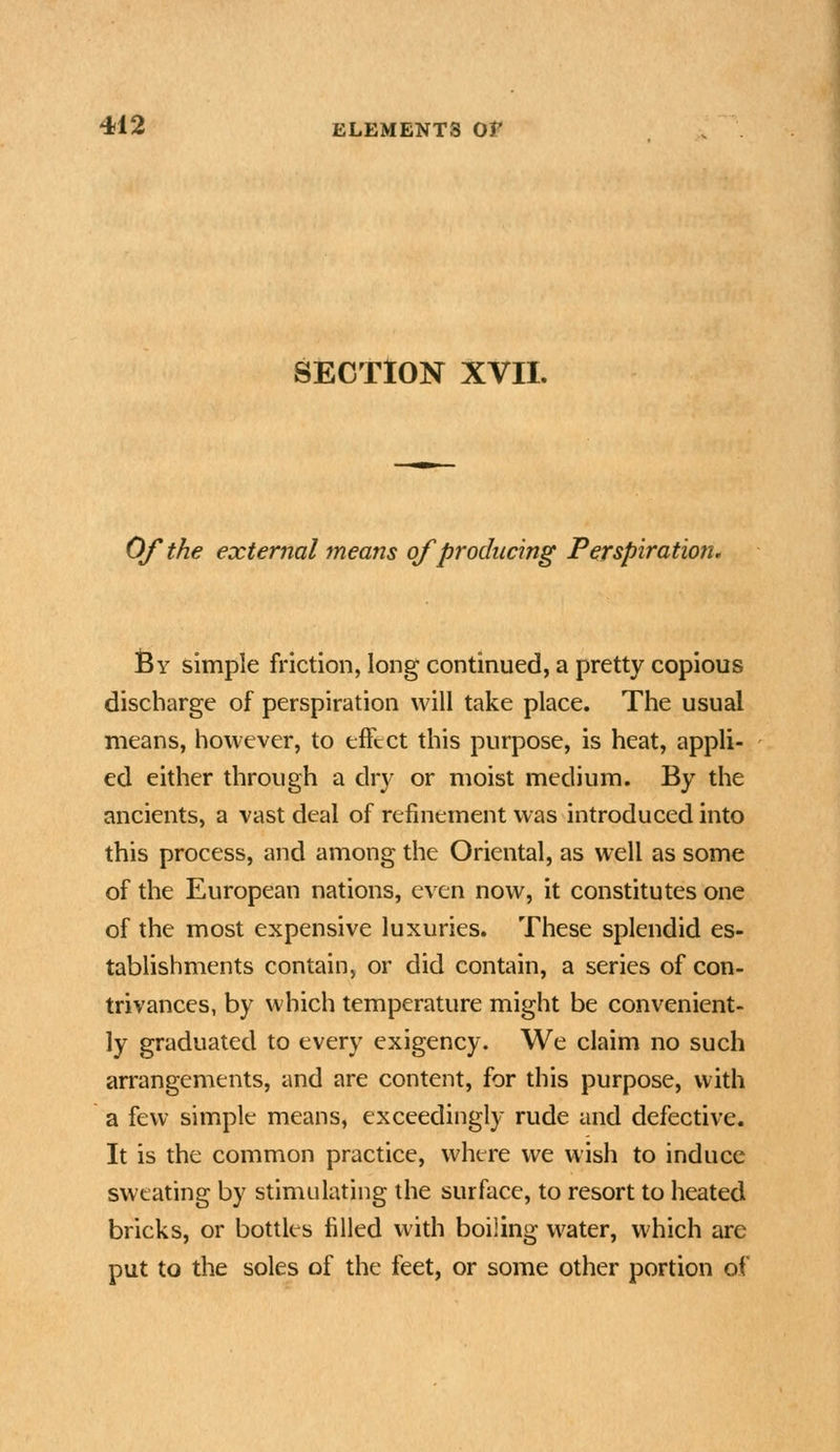 SECTION XVII. Of the external means of producing Perspiration. Sy simple friction, long continued, a pretty copious discharge of perspiration will take place. The usual means, however, to effect this purpose, is heat, appli- ed either through a dry or moist medium. By the ancients, a vast deal of refinement was introduced into this process, and among the Oriental, as well as some of the European nations, even now, it constitutes one of the most expensive luxuries. These splendid es- tablishments contain, or did contain, a series of con- trivances, by which temperature might be convenient- ly graduated to every exigency. We claim no such arrangements, and are content, for this purpose, with a few simple means, exceedingly rude and defective. It is the common practice, where we wish to induce sweating by stimulating the surface, to resort to heated bricks, or bottles filled with boiiing water, which are put to the soles of the feet, or some other portion of