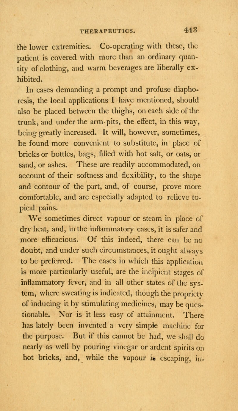 the lower extremities. Co-operating with these, the patient is covered with more than an ordinary quan- tity of clothing, and warm beverages are liberally ex- hibited. In cases demanding a prompt and profuse diapho- resis, the local applications I have mentioned, should also be placed between the thighs, on each side of the trunk, and under the arm-pits, the effect, in this way, being greatly increased. It will, however, sometimes, be found more convenient to substitute, in place of bricks or bottles, bags, filled with hot salt, or oats, or sand, or ashes. These are readily accommodated, on account of their softness and flexibility, to the shape and contour of the part, and, of course, prove more comfortable, and are especially adapted to relieve to- pical pains. We sometimes direct vapour or steam in place of dry heat, and, in the inflammatory cases, it is safer and more efficacious. Of this indeed, there can be no doubt, and under such circumstances, it ought always to be preferred. The cases in which this application is more particularly useful, are the incipient stages of inflammatory fever, and in all other states of the sys- tem, where sweating is indicated, though the propriety of inducing it by stimulating medicines, may be ques- tionable. Nor is it less easy of attainment. There has lately been invented a very simpie machine for the purpose. But if this cannot be had, we shall do nearly as well by pouring vinegar or ardent spirits on hot bricks, and, while the vapour is escaping, in-