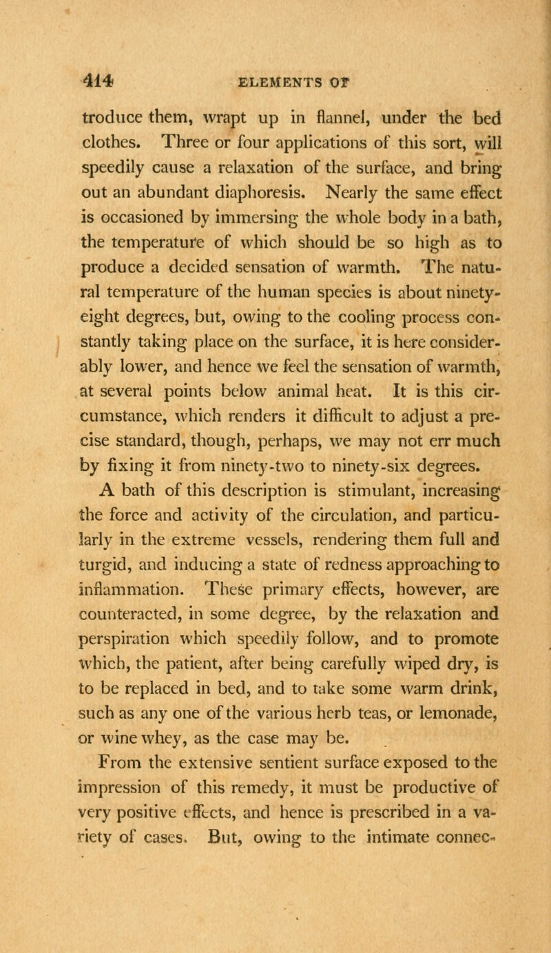 trodiice them, wrapt up in flannel, under the bed clothes. Three or four applications of this sort, will speedily cause a relaxation of the surface, and bring out an abundant diaphoresis. Nearly the same effect is occasioned by immersing the whole body in a bath, the temperature of which should be so high as to produce a decided sensation of warmth. The natu- ral temperature of the human species is about ninety- eight degrees, but, owing to the cooling process con- stantly taking place on the surface, it is here consider- ably lower, and hence We feel the sensation of warmth, at several points below animal heat. It is this cir- cumstance, which renders it difficult to adjust a pre- cise standard, though, perhaps, we may not err much by fixing it from ninety-two to ninety-six degrees. A bath of this description is stimulant, increasing the force and activity of the circulation, and particu- larly in the extreme vessels, rendering them full and turgid, and inducing a state of redness approaching to inflammation. These primary effects, however, are counteracted, in some degree, by the relaxation and perspiration which speedily follow, and to promote which, the patient, after being carefully wiped drj^, is to be replaced in bed, and to take some warm drink, such as any one of the various herb teas, or lemonade, or wine whey, as the case may be. From the extensive sentient surface exposed to the impression of this remedy, it must be productive of very positive effects, and hence is prescribed in a va- riety of cases. But, owing to the intimate connec-