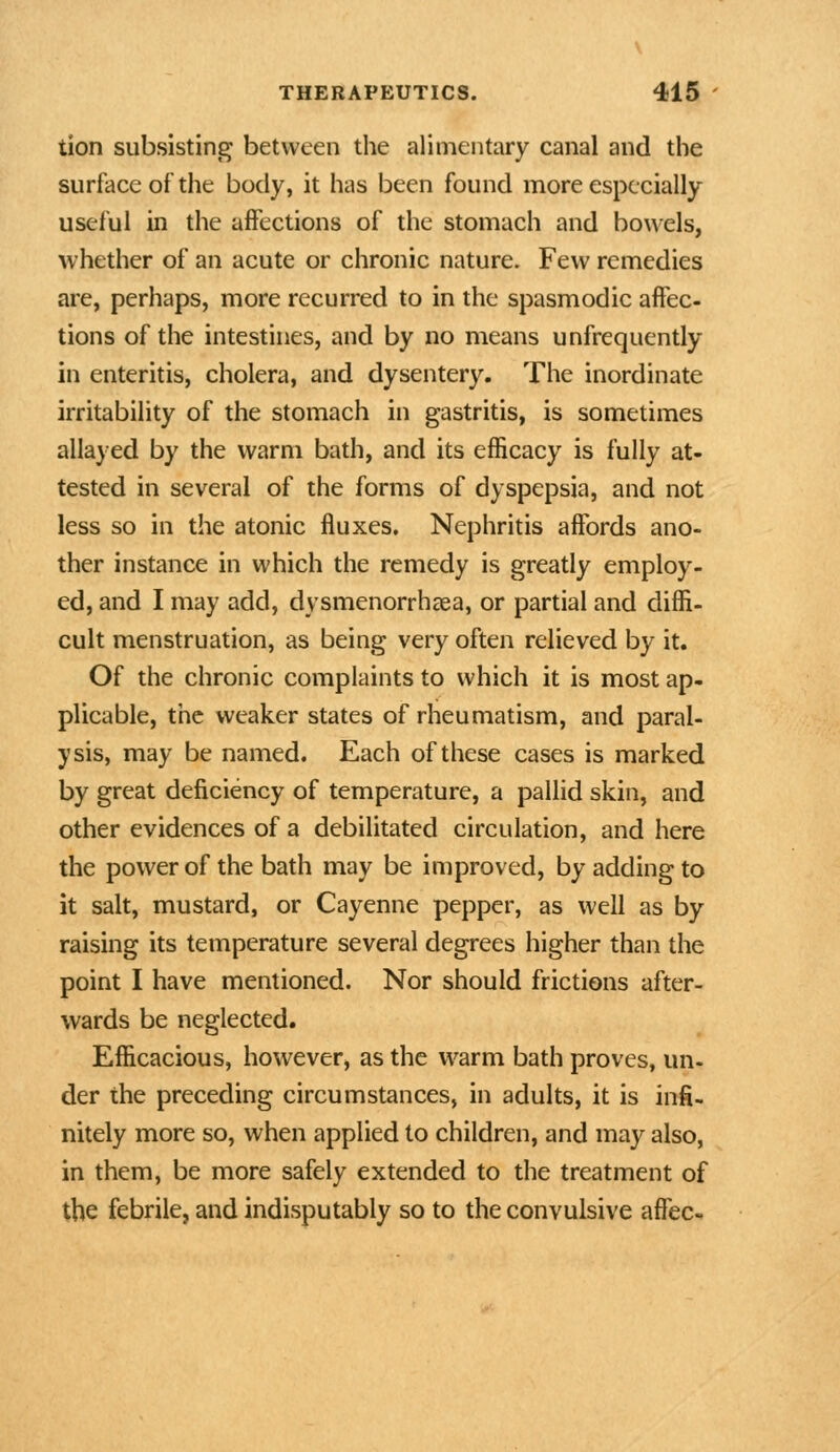 tion subsisting between the alimentary canal and the surface of the body, it has been found more especially useful in the affections of the stomach and bowels, whether of an acute or chronic nature. Few remedies are, perhaps, more recurred to in the spasmodic affec- tions of the intestines, and by no means unfrequently in enteritis, cholera, and dysentery. The inordinate irritability of the stomach in gastritis, is sometimes allayed by the warm bath, and its efficacy is fully at- tested in several of the forms of dyspepsia, and not less so in the atonic fluxes. Nephritis affords ano- ther instance in which the remedy is greatly employ- ed, and I may add, dysmenorrhaea, or partial and diffi- cult menstruation, as being very often relieved by it. Of the chronic complaints to which it is most ap- plicable, the weaker states of rheumatism, and paral- ysis, may be named. Each of these cases is marked by great deficiency of temperature, a pallid skin, and other evidences of a debilitated circulation, and here the power of the bath may be improved, by adding to it salt, mustard, or Cayenne pepper, as well as by raising its temperature several degrees higher than the point I have mentioned. Nor should frictions after- wards be neglected. Efficacious, however, as the warm bath proves, un- der the preceding circumstances, in adults, it is infi- nitely more so, when applied to children, and may also, in them, be more safely extended to the treatment of the febrile, and indisputably so to the convulsive affec-