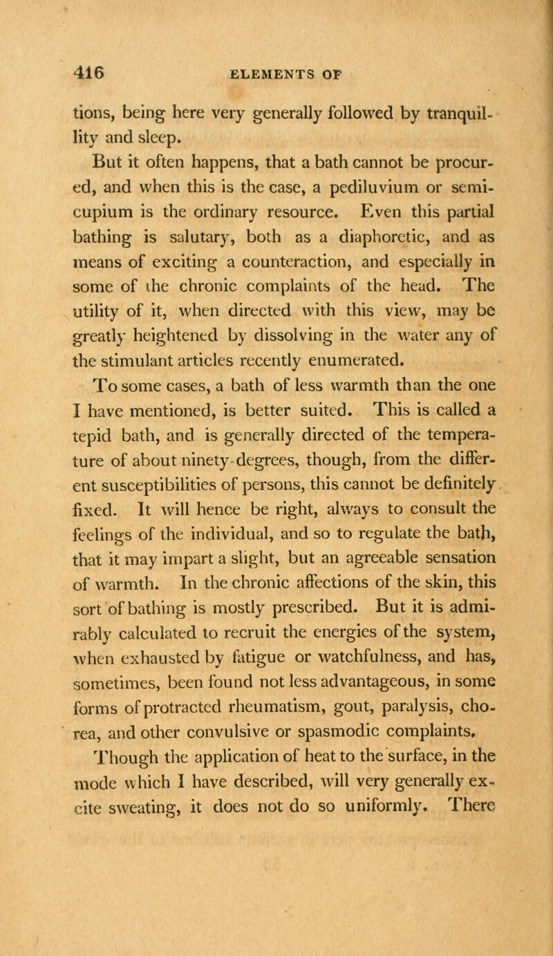 tions, being here very generally followed by tranquil- lity and sleep. But it often happens, that a bath cannot be procur- ed, and when this is the case, a pediluvium or semi- cupium is the ordinary resource. Even this partial bathing is salutary, both as a diaphoretic, and as means of exciting a counteraction, and especially in some of die chronic complaints of the head. The utility of it, when directed with this view, may be greatly heightened by dissolving in the water any of the stimulant articles recently enumerated. To some cases, a bath of less warmth than the one I have mentioned, is better suited. This is called a tepid bath, and is generally directed of the tempera- ture of about ninety-degrees, though, from the differ- ent susceptibilities of persons, this cannot be definitely, fixed. It will hence be right, always to consult the feelings of the individual, and so to regulate the bath, that it may impart a slight, but an agreeable sensation of warmth. In the chronic affections of the skin, this sort of bathing is mostly prescribed. But it is admi- rably calculated to recruit the energies of the system, when exhausted by fatigue or watchfulness, and has, sometimes, been found not less advantageous, in some forms of protracted rheumatism, gout, paralysis, cho- rea, and other convulsive or spasmodic complaints. Though the application of heat to the surface, in the mode which I have described, will very generally ex- cite sweating, it does not do so uniformly. There