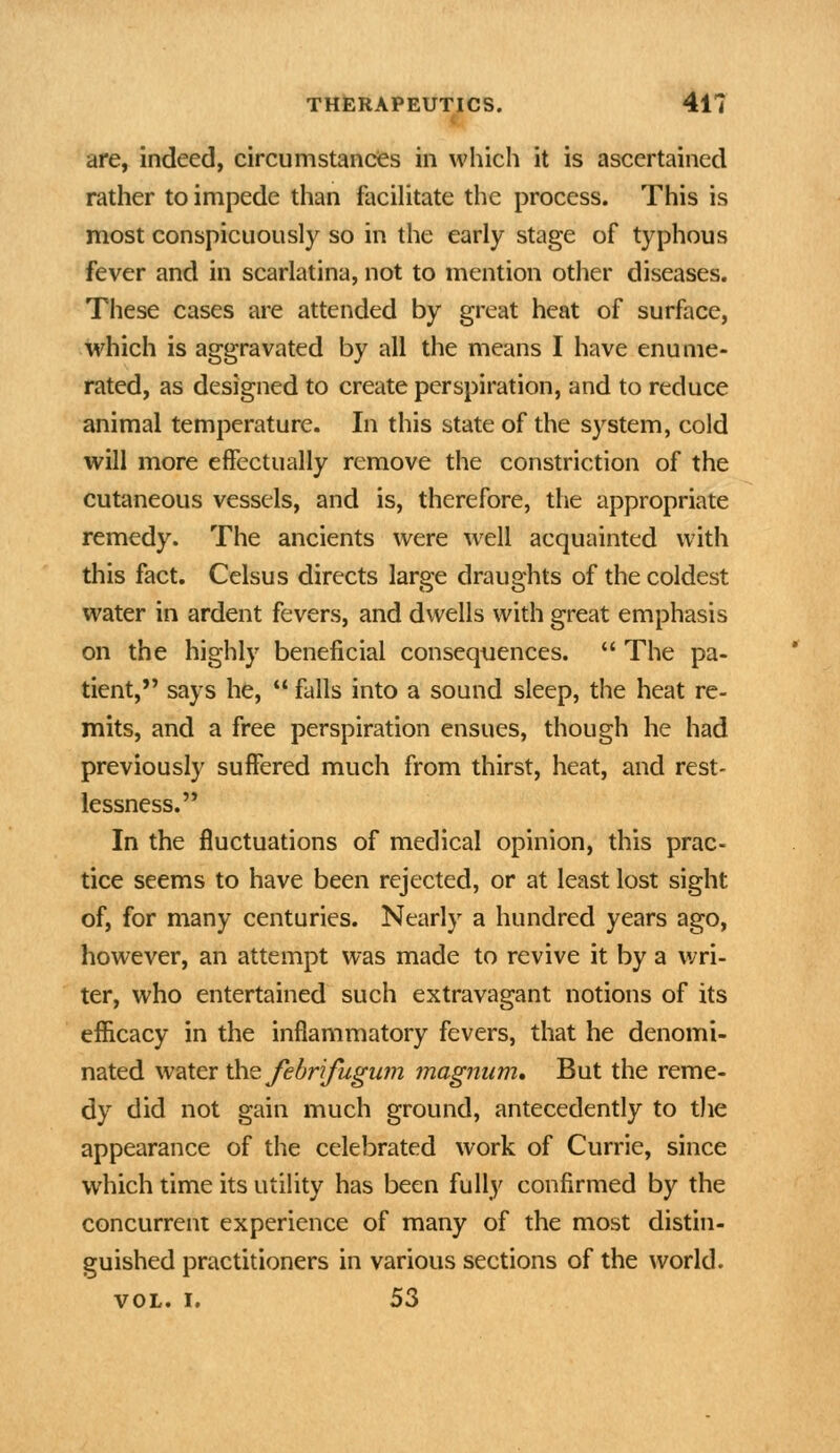 are, indeed, circumstances in which it is ascertained rather to impede than facilitate the process. This is most conspicuously so in the early stage of typhous fever and in scarlatina, not to mention other diseases. These cases are attended by great heat of surface, which is aggravated by all the means I have enume- rated, as designed to create perspiration, and to reduce animal temperature. In this state of the system, cold will more effectually remove the constriction of the cutaneous vessels, and is, therefore, the appropriate remedy. The ancients were well acquainted with this fact. Celsus directs large draughts of the coldest water in ardent fevers, and dwells with great emphasis on the highly beneficial consequences.  The pa- tient, says he,  falls into a sound sleep, the heat re- mits, and a free perspiration ensues, though he had previously suffered much from thirst, heat, and rest- lessness. In the fluctuations of medical opinion, this prac- tice seems to have been rejected, or at least lost sight of, for many centuries. Nearly a hundred years ago, however, an attempt was made to revive it by a wri- ter, who entertained such extravagant notions of its efficacy in the inflammatory fevers, that he denomi- nated water \kv^ fehrifugum magnum* But the reme- dy did not gain much ground, antecedently to the appearance of the celebrated work of Currie, since which time its utility has been fully confirmed by the concurrent experience of many of the most distin- guished practitioners in various sections of the world. VOL. I. 53