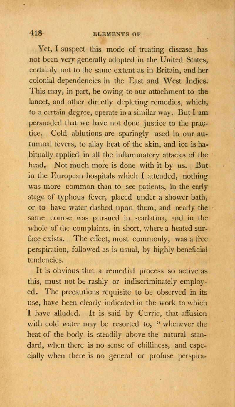 Yet, I suspect this mode of treating disease has not been very generally adopted in the United States, certainly not to the same extent as in Britain, and her colonial dependencies in the East and West Indies. This may, in part, be owing to our attachment to the lancet, and other directly depleting remedies, which, to a certain degree, operate in a similar way. But 1 am persuaded that we have not done justice to the prac- tice. Cold ablutions are sparingly used in our au- tumnal fevers, to allay heat of the skin, and ice is ha- bitually applied in all the inflammatory attacks of the head. Not much more is done with it by us. But in the European hospitals which I attended, nothing was more common than to see patients, in the early stage of typhous fever, placed under a shov/er bath, or to have water dashed upon them, and nearly the same course was pursued in scarlatina, and in the whole of the complaints, in short, where a heated sur- face exists. The effect, most commonly, was a free perspiration, followed as is usual, by highly beneficial tendencies. It is obvious that a remedial process so active as this, must not be rashly or indiscriminately employ- ed. The precautions requisite to be observed in its use, have been clearly indicated in the work to which I have alluded. It is said by Currie, that affusion with cold water may be resorted to,  whenever the heat of the body is steadily above the natural stan- dard, when there is no sense of chilliness, and espe- cially when there is no general or profuse perspira-