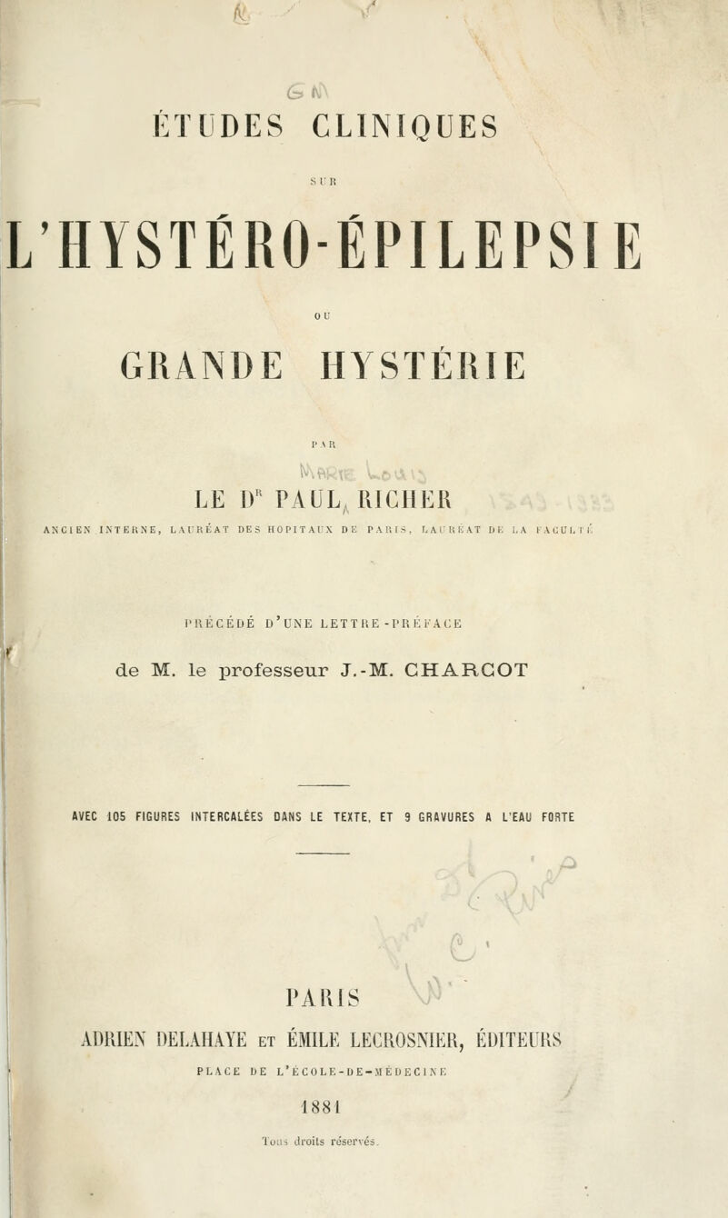 A^^ ^^ V ÉTUDES CLINIQUES L'HYSTÉRO-ÉPILEPSIE GRANDE HYSTÉRIE LE If PAUL RICHER ANCIEN INTEKNE, LATRÉAT DES HOPITAUX DE PAUIS, I.ArUÉAT D K LA i'ACVUT). PRECEDE D UNE LET T RE-l'R E K ACE de M. le professeur J.-M. GHARGOT AVEC 105 FIGURES INTERCALÉES DANS LE TEXTE, ET 9 GRAVURES A L'EAU FORTE PARIS V^' ADRIEN DELAHAYE et EMILE LECROSNIER, EDITEURS PLACE ItE L'ÉC0LE-DE-MÉI)EC1KE 1881 Toii-i tlroils réservés.