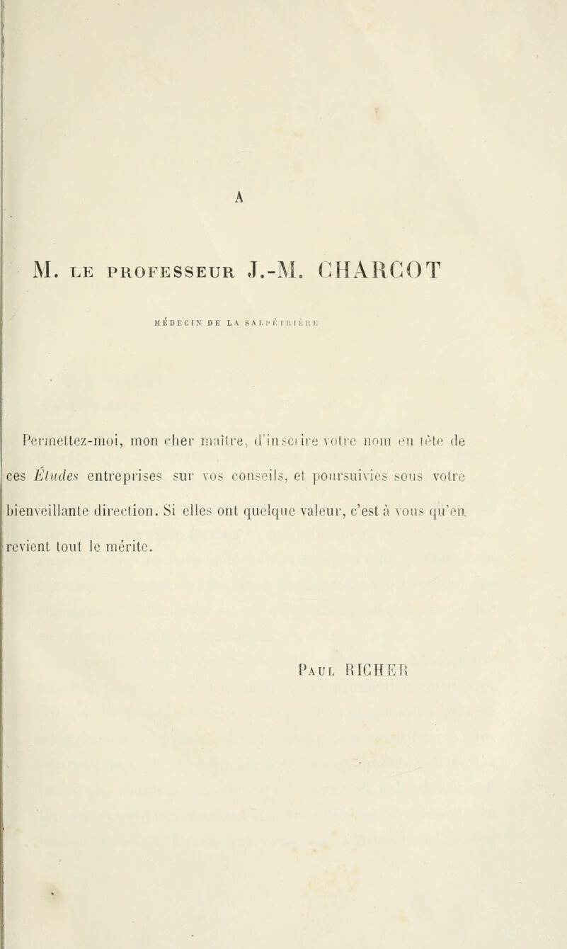 M. LE PROFESSEUR J.-M. GHARCOT MEDECIN DE LA S A 1.1> i: T li I K 1! 1 Permettez-moi, mon cher maître, iriiisciiie votre nom on ir-te de ces Études entreprises sur vos conseils, el poursuivies sous votre bienveillante direction. Si elles ont quelque valeur, c'est à vous qu'en, revient tout le mérite. Paul RIGHEU