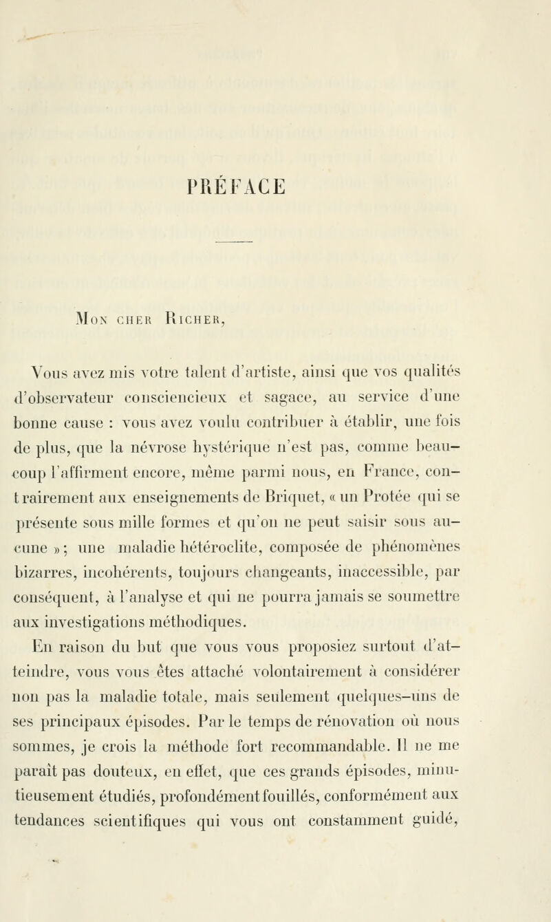 PREFACE Mon cher Richer, Vous avez mis votre talent d'artiste, ainsi que vos qualités d'observateur consciencieux et sagace, au service d'une bonne cause : vous avez voulu contribuer à établir, une fois de plus, que la névrose hystérique n'est pas, comme beau- coup l'affirment encore, même parmi nous, en France, con- trairement aux enseignements de Briquet, « un Protée qui se présente sous mille formes et qu'on ne peut saisir sous au- cune » ; une maladie hétéroclite, composée de phénomènes bizarres, incohérents, toujours changeants, inaccessible, par conséquent, à l'analyse et qui ne pourra jamais se soumettre aux investigations méthodiques. En raison du but que vous vous proposiez surtout d'at- teindre, vous vous êtes attaché volontairement à considérer non pas la maladie totale, mais seulement quelques-uns de ses principaux épisodes. Par le temps de rénovation où nous sommes, je crois la méthode fort recommandable. Il ne me paraît pas douteux, en effet, que ces grands épisodes, minu- tieusement étudiés, profondément fouillés, conformément aux tendances scientifiques qui vous ont constamment guidé,