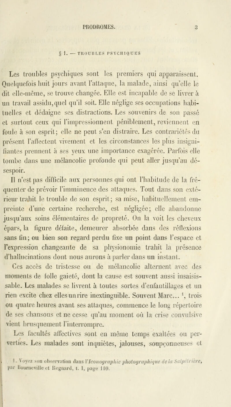 § 1. — TROUBLES PSYCHIQUES Les troubles psychiques sont les premiers qui apparaissent. Quelquefois huit jours avant l'attaque, la malade, ainsi qu'elle le dit elle-même, se trouve changée. Elle est incapable de se livrer à un travail assidu, quel qu'il soit. Elle néglige ses occupations habi- tuelles et dédaigne ses distractions. Les souvenirs de son passé et surtout ceux qui l'impressionnent péniblement, reviennent en foule à son esprit; elle ne peut s'en distraire. Les contrariétés du présent l'affectent vivement et les circonstances les plus insigni- fiantes prennent à ses yeux une importance exagérée. Parfois elle tombe dans une mélancolie profonde qui peut aller jusqu'au dé- sespoir. Il n'est pas difficile aux personnes qui ont l'habitude de la fré- quenter de prévoir l'imminence des attaques. Tout dans son exté- rieur trahit le trouble de son esprit; sa mise, habituellement em- preinte d'une certaine recherche, est négligée; elle abandonne jusqu'aux soins élémentaires de propreté. On la voit les cheveux épars, la figure défaite, demeurer absorbée dans des réflexions sans fin; ou bien son regard perdu fixe un point dans l'espace et l'expression changeante de sa physionomie trahit la présence d'hallucinations dont nous aurons à parler dans un instant. Ces accès de tristesse ou de mélancolie alternent avec des moments de folle gaieté, dont la cause est souvent aussi insaisis- sable. Les malades se livrent à toutes sortes d'enfantillaoes et un rien excite chez elles un rire inextinguible. Souvent Marc... \ trois ou quatre heures avant ses attaques, commence le long répertoire de ses chansons et ne cesse qu'au moment où la crise convulsive vient brusquement l'interrompre. Les facultés affectives sont en même temps exaltées ou per- verties. Les malades sont inquiètes, jalouses, soupçonneuses et 1. Voyez son observation dans VIconographie pholographique de la Salpéîrière, par Bourneville et Regnard, t. I, page 110.