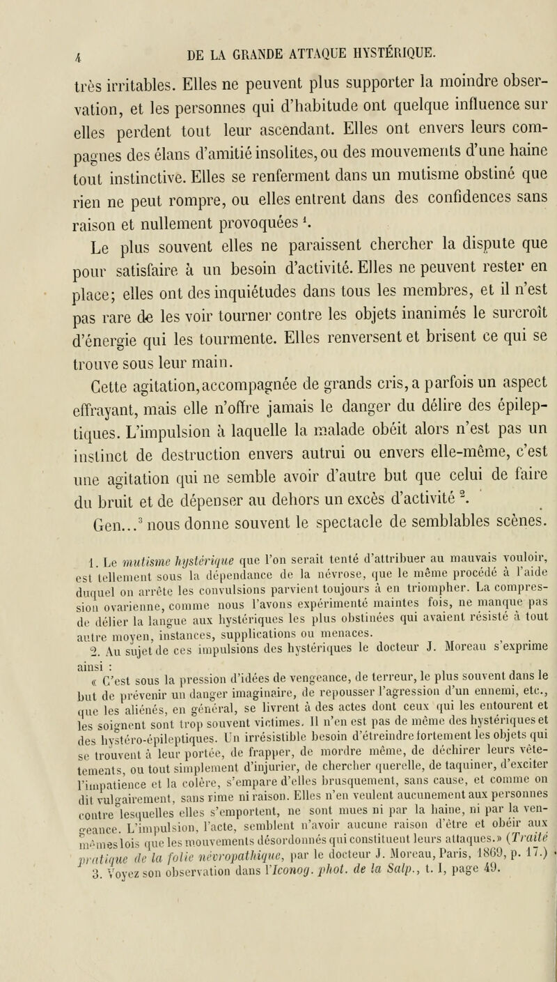 très irritables. Elles ne peuvent plus supporter la moindre obser- vation, et les personnes qui d'habitude ont quelque influence sur elles perdent tout leur ascendant. Elles ont envers leurs com- pagnes des élans d'amitié insolites, ou des mouvements d'une haine tout instinctive. Elles se renferment dans un mutisme obstiné que rien ne peut rompre, ou elles entrent dans des confidences sans raison et nullement provoquées K Le plus souvent elles ne paraissent chercher la dispute que pour satisfaire à un besoin d'activité. Elles ne peuvent rester en place; elles ont des inquiétudes dans tous les membres, et il n'est pas rare de les voir tourner contre les objets inanimés le surcroît d'énergie qui les tourmente. Elles renversent et brisent ce qui se trouve sous leur main. Cette agitation,accompagnée de grands cris, a parfois un aspect effrayant, mais elle n'offre jamais le danger du délire des épilep- tiques. L'impulsion à laquelle la malade obéit alors n'est pas un instinct de destruction envers autrui ou envers elle-même, c'est une agitation qui ne semble avoir d'autre but que celui de faire du bruit et de dépenser au dehors un excès d'activité . Gen...'nous donne souvent le spectacle de semblables scènes. 1. Le mutisme hystérique que l'on serait tenté d'attribuer au mauvais vouloir, est tellement sous la dépendance de la névrose, que le même procédé à l'aide duquel on arrête les convulsions parvient toujours à en triompher. La compres- sion ovarienne, comme nous l'avons expérimenté maintes fois, ne manque pas de délier la langue aux hystériques les plus obstinées qui avaient résisté à tout aiHre moyen, instances, supplications ou menaces. 2. Au sujet de ces impulsions des hystériques le docteur J. Moreau s'exprime ainsi : i i j i « C'est sous la pression d'idées de vengeance, de terreur, le plus souvent dans le but de prévenir un danger imaginaire, de repousser l'agression d'un ennemi, etc., que les aliénés, en général, se livrent à des actes dont ceux qui les entourent et les soignent sont trop souvent victimes. 11 n'en est pas de môme des hystériques et des^hystéro-épileptiques. Un irrésistible besoin d'étreindreiortement les objets qui se trouvent à leur portée, de frapper, de mordre môme, de déchirer leurs vête- tements, ou tout simplement d'injurier, de chercher querelle, de taquiner, d'exciter l'impatience et la colère, s'empare d'elles brusquement, sans cause, et comme on dit vul'i-airement, sans rime ni raison. Elles n'en veulent aucunement aux personnes contre lesquelles elles s'emportent, ne sont mues ni par la haine, ni par la ven- oeance. L'impulsion, l'acte, semblent n'avoir aucune raison d'être et obéu' aux m-Mueslois que les mouvements désordonnés qui constituent leurs attaques.» {Traije vratiriue de la folie névropathiqiie, |nvr le docteur J. Moreau, Paris, 18G9, p. 17.)