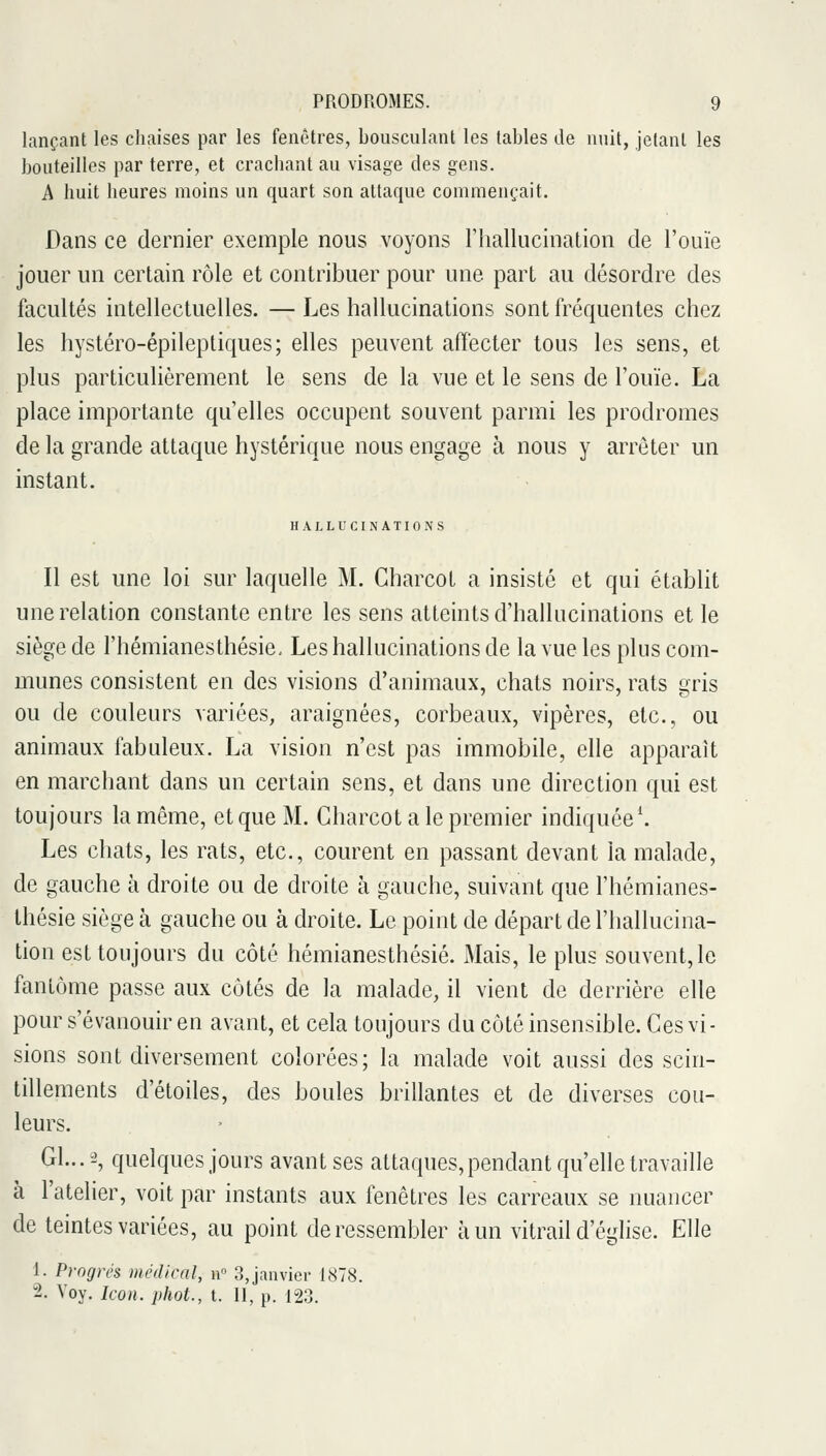 lançant les chaises par les fenêtres, bousculant les tables de nuit, jetant les bouteilles par terre, et crachant au visage des gens. A huit heures moins un quart son attaque commençait. Dans ce dernier exemple nous voyons l'hallucination de l'ouïe jouer un certain rôle et contribuer pour une part au désordre des facultés intellectuelles. — Les hallucinations sont ft^équentes chez les hystéro-épileptiques; elles peuvent affecter tous les sens, et plus particulièrement le sens de la vue et le sens de l'ouïe. La place importante qu'elles occupent souvent parmi les prodromes de la grande attaque hystérique nous engage à nous y arrêter un instant. HALLUCINATIONS Il est une loi sur laquelle M. Charcot a insisté et qui établit une relation constante entre les sens atteints d'hallucinations et le siège de l'hémianesthésie. Les hallucinations de la vue les plus com- munes consistent en des visions d'animaux, chats noirs, rats gris ou de couleurs variées, araignées, corbeaux, vipères, etc., ou animaux fabuleux. La vision n'est pas immobile, elle apparaît en marchant dans un certain sens, et dans une direction qui est toujours la même, et que M. Charcot a le premier indiquée \ Les chats, les rats, etc., courent en passant devant la malade, de gauche à droite ou de droite à gauche, suivant que l'hémianes- thésie siège à gauche ou à droite. Le point de départ de l'hallucina- tion est toujours du côté hémianesthésié. Mais, le plus souvent, le fantôme passe aux côtés de la malade, il vient de derrière elle pour s'évanouir en avant, et cela toujours du côté insensible. Ces vi- sions sont diversement colorées; la malade voit aussi des scin- tillements d'étoiles, des boules brillantes et de diverses cou- leurs. Gl...^', quelques jours avant ses attaques, pendant qu'elle travaille à l'atelier, voit par instants aux fenêtres les carreaux se nuancer de teintes variées, au point de ressembler à un vitrail d'église. Elle 1. Progrés médical, u» 3, janvier 1878. 2. Voy. Icon. phot., t. 11, p. 123.