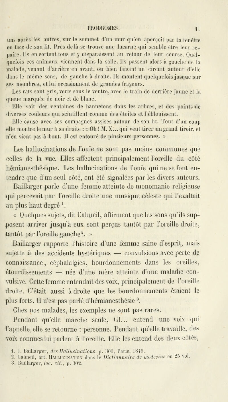 PRODFIOMES. !1. uns après les aulres, sur le sommet d'un mur qu'on aperçoit par la fenêtre en lace de son lit. Près delà se trouve une lucarne qui semble être leur re- paire. Ils en sortent tous et y disparaissent au retour de leur course. Quel- quefois ces animaux viennent dans la salle. Ils passent alors à gauche de la malade, venant d'arrière en avant, ou bien faisant un circuit autour d'elle dans le même sens, de gauche à droite. Ils montent quelquefois jusque sur ses membres, et lui occasionnent de grandes frayeurs. Les rats sont gris, verts sous le ventre, avec le train de derrière jaune et la queue marquée de noir et de blanc. Elle voit des centaines de hannetons dans les arbres, et des points de diverses couleurs qui scintillent comme des étoiles et l'éblouissent. Elle cause avec ses compagnes assises autour de son lit. Tout d'un coup elle montre le mur à sa droite : « Oh! M. X... qui veut tirer un grand tiroir, et n'en vient pas à bout. Il est entouré de plusieurs personnes. » Les hallucinations de Fouïe ne sont pas moins communes que celles de la vue. Elles affectent principalement l'oreille du côté hémianestliésique. Les hallucinations de Fouie qui ne se font en- tendre que d'un seul côté, ont été signalées parles divers auteurs. Baillarger parle d'une femme atteinte de monomanie religieuse qui peiTCvait par l'oreille droite une musique céleste qui l'exaltait au plus haut degré ^. (( Quelques sujets, dit Calnaeil, affn'ment que les sons qu'ils sup- posent arriver jusqu'à eux sont perçus tantôt par Foreille droite, tantôt par Foreille gauche^. » Baillarger rapporte l'histoire d'une femme sahie d'esprit, mais sujette à des accidents hystériques — convulsions avec perte de connaissance, céphalalgies, bourdonnements dans les oreilles, étourdissements — née d'une mère atteinte d'une maladie con- vulsive. Cette femme entendait des voix, principalement de Foreille droite. C'était aussi à droite que les bourdonnements étaient le plus forts. Il n'est pas parlé d'hémianesthésie ^. Chez nos malades, les exemples ne sont pas rares. Pendant qu'elle marche seule, Gl... entend une voix qui l'appelle, elle se retourne : personne. Pendant qu'elle travaille, des voix connues lui parlent à Foreille. Elle les entend des deux côtés, 1. J. Baillarger, des Hallucinaiions, p. 300, Paris, 1846. 2. Calmeil, art. Hallucination dans le Dictionnaire de médecine en 25 vol. 3. IJaillarger,/of. cit., p. 30:2.