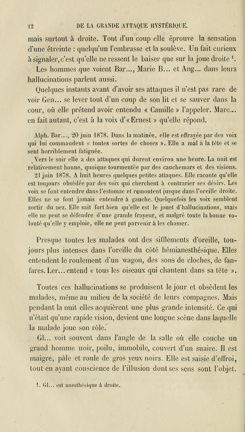 mais surtout à droite. Tout d'un coup elle éprouve la sensation d'une étreinte : quelqu'un l'embrasse et la soulève. Un fait curieux à signaler, c'est qu'elle ne ressent le baiser que sur la joue droite ^ Les hommes que voient Bar..., Marie B... et Ang... dans leurs hallucinations parlent aussi. Quelques instants avant d'avoir ses attaques il n'est pas rare de voir Gen... se lever tout d'un coup de son lit et se sauver dans la cour, où elle prétend avoir entendu « Camille » l'appeler. Marc... en fait autant, c'est à la voix d'(( Ernest » qu'elle répond. Alph. Bar..., 20 juin 1878. Dans la matinée, elle est effrayée par des voix qui lui commandent « toutes sortes de choses ». Elle a mal à la tète et se sent horriblement fatiguée. Vers le soir elle a des attaques qui durent environ une heure. La nuit est relativement bonne, quoique tourmentée par des cauchemars et des visions. 21 juin 1878. A huit heures quelques petites attaques. Elle raconte qu'elle est toujours obsédée par des voix qui cherchent à contrarier ses désirs. Les voix se font entendre dans l'estomac et remontent jusque dans l'oreille droite. Elles ne se font jamais entendre à gauche. Quelquefois les voix semblent sortir du nez. Elle sait fort bien qu'elle est le jouet d'hallucinations, mais elle ne peut se défendre d'une grande frayeur, et malgré toute la bonne vo- lonté qu'elle y emploie, elle ne peut parvenir à les chasser. Presque toutes les malades ont des sifflements d'oreille, tou- jours plus intenses dans l'oreille du côté hémianesthésique. Elles entendent le roulement d'un wagon, des sons de cloches, de fan- fares. Ler... entend (( tous les oiseaux qui chantent dans sa tête ». Toutes ces hallucinations se produisent le jour et obsèdent les malades, même au milieu de la société de leurs compagnes. Mais pendant la nuit elles acquièrent une plus grande intensité. Ce qui n'était qu'une rapide vision, devient une longue scène dans laquelle la malade joue son rôle.' Gl... voit souvent dans l'angle de la salle où elle couche un grand homme noir, poilu, immobile, couvert d'un suaire. Il est maigre, pâle et roule de gros yeux noirs. Elle est saisie d'effroi, tout en ayant conscience de l'illusion dont ses sens sont l'objet. 1. Gl... est aneslhé.si(iue à tlroile.