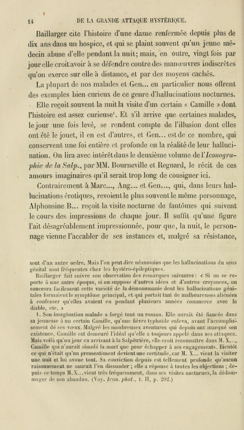 I U DE LA GRANDE ATTAQUE HYSTÉRIQUE. Baillarger cite l'histoire d'une dame renfermée depuis plus de dix ans dans un hospice, et qui se plaint souvent qu'un jeune mé- decin abuse d'elle pendant la nuit; mais, en outre, vingt fois par jour elle croit avoir à se défendre contre des manœuvres indiscrètes qu'on exerce sur elle à distance, et par des moyens cachés. La plupart de nos malades et Gen... en particulier nous offrent des exemples bien curieux de ce genre d'hallucinations nocturnes. Elle reçoit souvent la nuit la visite d'un certain « Camille » dont l'histoire est assez curieuse*. Et s'il arrive que certaines malades, le jour une fois levé, se rendent compte de l'illusion dont elles ont été le jouet, il en est d'autres, et Gen... est de ce nombre, qui conservent une foi entière et profonde en la réalité de leur halluci- nation. On lira avec intérêt dans le deuxième volume de Vlconogra- f'hie de la Salp., par MM. Bourneville et Regnard, le récit de ces amours imaginaires qu'il serait trop long de consigner ici. Contrairement à Marc..., Ang... et Gen..., qui, dans leurs hal- lucinations erotiques, revoient le plus souvent le même personnage, Alphonsine B... reçoit la visite nocturne de fantômes qui suivent le cours des impressions de chaque jour. Il suffit qu'une figure l'ait désagréablement impressionnée, pour que, la nuit, le person- nage vienne l'accabler de ses instances et, malgré sa résistance, sont d'un autre ordre. Mais l'on peut dire néanmoins que les hallucinations du sens génital sont fréquentes chez les hystéro-épileptiques. Raillarger fait suivre son observation des remarques suivantes : « Si on se re- porte à une autre époque, si on suppose d'autres idées et d'autres croyances, on concevra facilement cette variété de la démonomanie dont les hallucinations géni- tales formaient le symptôme principal, et qui portait tant de malheureuses aliénées à confesser qu'elles avaient eu pendant plusieurs années commerce avec le diable, etc. » i. Son imagination malade a forgé tout un roman. Elle aurait été fiancée dans sa jeunesse à un certain Camille, qu'une fièvre typhoïde enleva, avant l'accomplis- sement de ses vœux. Malgré les nombreuses aventures qui depuis ont marqué son existence, Camille est demeuré l'idéal qu'elle a toujours appelé dans ses attaques. Mais voilà qu'un jour en arrivant à la Salpêtrière, elh; croit reconnaître dans M. X..., Camille qui n'aurait simulé la mort que pour échapper à ses engagements. Bientôt ce qui n'était ([u'un pressentimt;nt devient une certitude, car M. X... vient la visiter une nuit et lui avoue tout. Sa conviction depuis est tellement profonde (ju'aucun raisonnement ne saurait l'en dissuader ; elle a réponse à toutes les objections ; de- puis ce temps M. X... vient très fréquenmient, dans ses visites nocturnes, la dédom- mager de son abandon. (Voy. Icun.phot., t. 11, j). lui.)