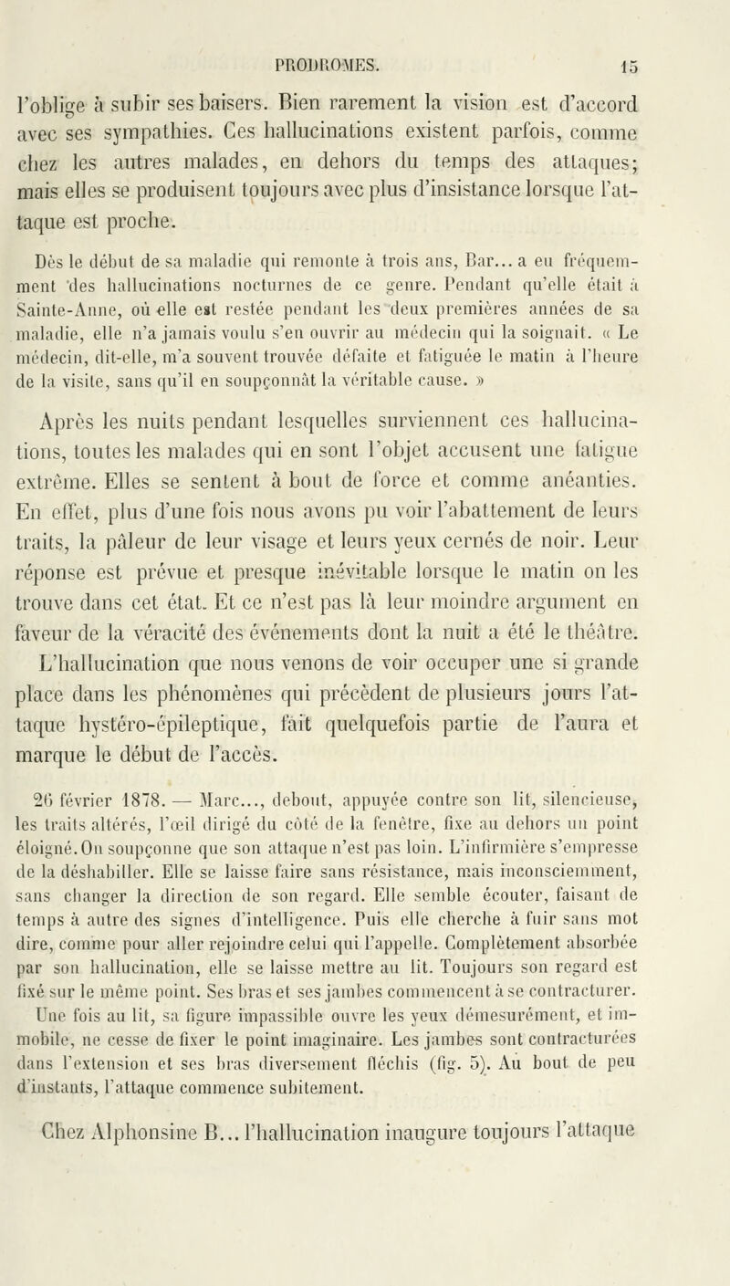 l'oblige à subir ses baisers. Bien rarement la vision est d'accord avec ses sympathies. Ces hallucinations existent parfois, comme chez les autres malades, en dehors du temps des attaques; mais elles se produisent toujours avec plus d'insistance lorsque l'at- taque est proche. Dès le début de sa maladie qui remonle à trois ans, Bar... a eu fréquem- ment des hallucinations nocturnes de ce genre. Pendant qu'elle était ;ï Sainte-Anne, où elle est restée pendant les deux premières années de sa maladie, elle n'a jamais voulu s'en ouvrir au médecin qui la soignait. « Le médecin, dit-elle, m'a souvent trouvée défaite et fatiguée le matin à l'iieure de la visite, sans qu'il en soupçonnât la véritable cause. » Après les nuits pendant lesquelles surviennent ces hallucina- tions, toutes les malades qui en sont l'objet accusent une fatigue extrême. Elles se sentent à bout de force et comme anéanties. En effet, plus d'une fois nous avons pu voir l'abattement de leurs traits, la pâleur de leur visage et leurs yeux cernés de noir. Leur réponse est prévue et presque inévitable lorsque le matin on les trouve dans cet état. Et ce n'est pas là leur moindre argument en faveur de la véracité des événements dont la nuit a été le théAtre. L'hallucination que nous venons de voir occuper une si grande place dans les phénomènes qui précèdent de plusieurs jours l'at- taque hystéro-épileptique, fait quelquefois partie de l'aura et marque le début de l'accès. 2() février 1878. — Marc..., debout, appuyée contre son lit, silencieuse, les traits altérés, l'œil dirigé du côté de la fenêtre, fixe au dehors un point éloigné. On soupçonne que son attaque n'est pas loin. L'infirmière s'empresse de la déshabiller. Elle se laisse faire sans résistance, m>ais inconsciemment, sans changer la direction de son regard. Elle semble écouter, faisant de temps à autre des signes d'intelligence. Puis elle cherche à fuir sans mot dire, comme pour aller rejoindre celui qui l'appelle. Complètement absorbée par son hallucination, elle se laisse mettre au lit. Toujours son regard est fixé sur le même point. Ses bras et ses jambes commencent à se contracturer. Une fois au lit, sa figure impassible ouvre les yeux démesurément, et im- mobile, ne cesse de fixer le point imaginaire. Les jambes sont contracturées dans l'extension et ses bras diversement fléchis (fig. 5). Au bout de peu d'instants, l'attaque commence subitement. Chez Alphonsine B... l'hallucination inaugure toujours l'attaque