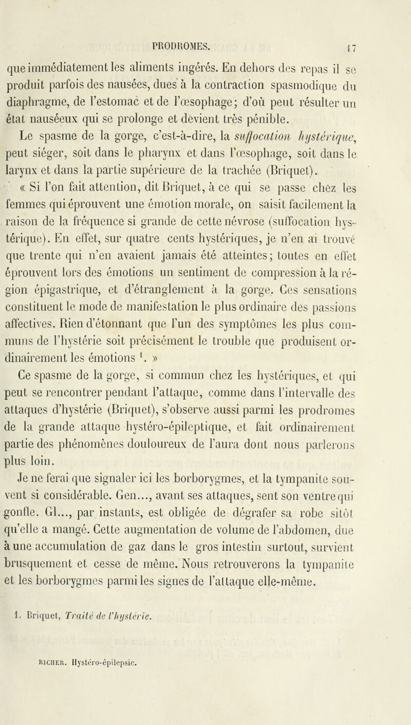 que immédiatement les aliments ingérés. En dehors des repas il se produit parfois des nausées, dues à la contraction spasmodique du diaphragme, de l'estomac et de l'œsophage; d'où peut résulter un état nauséeux qui se prolonge et devient très pénible. Le spasme de la gorge, c'est-à-dire, la suffocation hijstérique^ peut siéger, soit dans le pharynx et dans l'œsophage, soit dans le larynx et dans la partie supérieure de la trachée (Briquet). « Si l'on fait attention, dit Briquet, à ce qui se passe chez les femmes qui éprouvent une émotion morale, on saisit facilement la raison de la fréquence si grande de cette névrose (suffocation hys- térique). En effet, sur quatre cents hystériques, je n'en ai trouvé que trente qui n'en avaient jamais été atteintes ; toutes en effet éprouvent lors des émotions un sentiment de compression à la ré- gion épigastrique, et d'étranglement à la gorge. Ces sensations constituent le mode de manifestation le plus ordinaire des passions affectives. Rien d'étonnant que l'un des symptômes les plus com- muns de l'hystérie soit précisément le trouble que produisent or- dinairement les émotions ^ » Ce spasme de la gorge, si commun chez les hystériques, et qui peut se rencontrer pendant l'attaque, comme dans l'intervalle des attaques d'hystérie (Briquet), s'observe aussi parmi les prodromes de la grande attaque hystéro-épileptique, et fait ordinairement partie des phénomènes douloureux de l'aura dont nous parlerons plus loin. Je ne ferai que signaler ici les borborygmes, et la tympanite sou- vent si considérable. Gen..., avant ses attaques, sent son ventre qui gonfle. Gl..., par instants, est obligée de dégrafer sa robe sitôt qu'elle a mangé. Cette augmentation de volume de l'abdomen, due à une accumulation de gaz dans le gros intestin surtout, survient brusquement et cesse de même. Nous retrouverons la tympanite et les borborygmes parmi les signes de l'attaque elle-même. 1. Briquet, Traité de l'hystérie. KicîiER. Ilystéro-épilepsic.