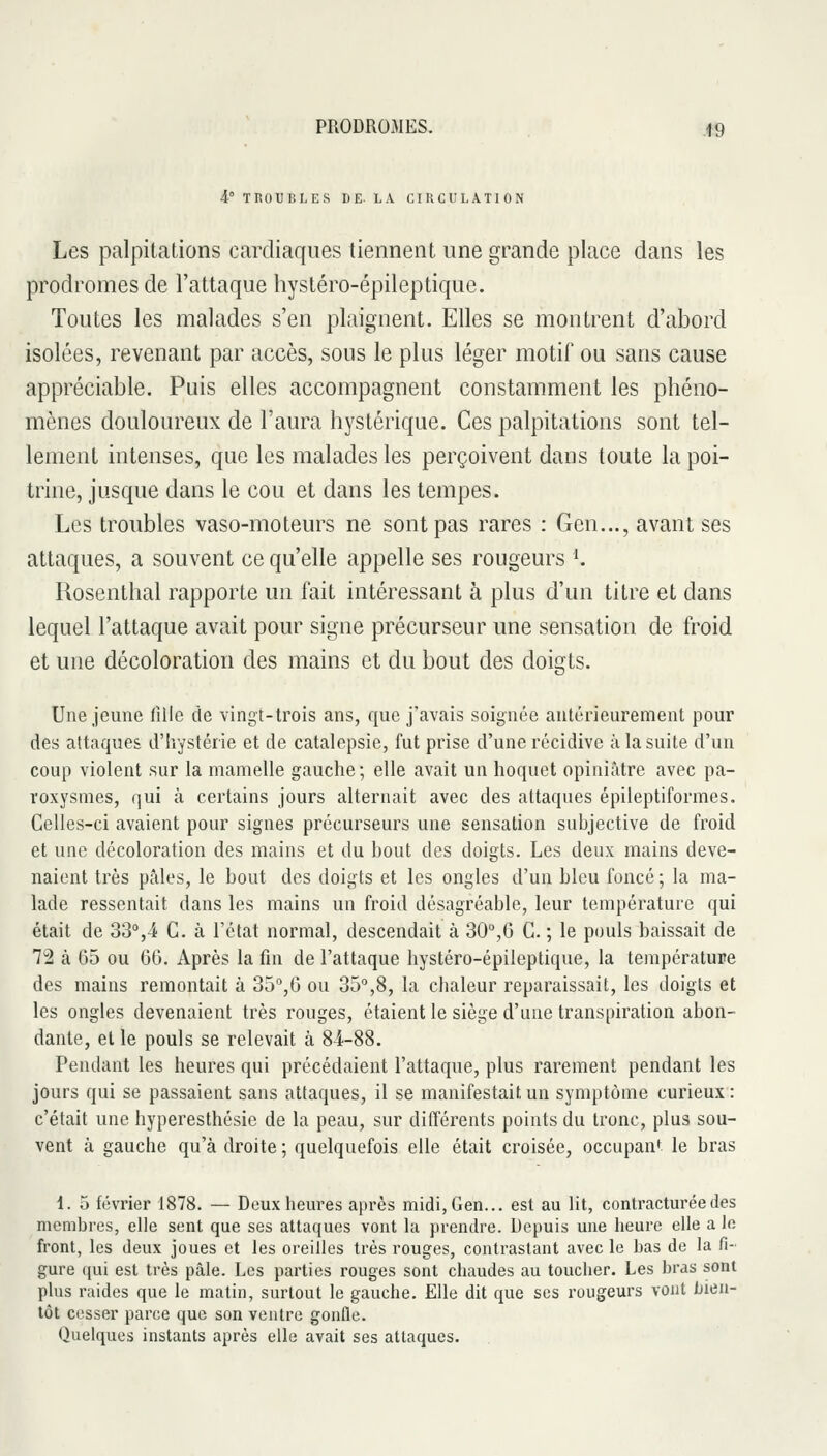 4° TROUBLES DE. LA CIUCULATION Les palpitations cardiaques tiennent une grande place dans les prodromes de l'attaque hystéro-épileptiquc. Toutes les malades s'en plaignent. Elles se montrent d'abord isolées, revenant par accès, sous le plus léger motif ou sans cause appréciable. Puis elles accompagnent constamment les phéno- mènes douloureux de l'aura hystérique. Ces palpitations sont tel- lement intenses, que les malades les perçoivent dans toute la poi- trine, jusque dans le cou et dans les tempes. Les troubles vaso-moteurs ne sont pas rares : Gen..., avant ses attaques, a souvent ce qu'elle appelle ses rougeurs K Rosenthal rapporte un fait intéressant à plus d'un titre et dans lequel l'attaque avait pour signe précurseur une sensation de froid et une décoloration des mains et du bout des doigts. 'O' Une jeune fille de vingt-trois ans, que j'avais soignée antérieurement pour des attaques d'hystérie et de catalepsie, fut prise d'une récidive à la suite d'un coup violent sur la mamelle gauche; elle avait un hoquet opiniâtre avec pa- roxysmes, qui à certains jours alternait avec des attaques épileptiformes. Celles-ci avaient pour signes précurseurs une sensation subjective de froid et une décoloration des mains et du bout des doigts. Les deux mains deve- naient très pâles, le bout des doigts et les ongles d'un bleu foncé; la ma- lade ressentait dans les mains un froid désagréable, leur température qui était de 33%4 G. à l'état normal, descendait à 30°,6 G. ; le pouls baissait de 72 à 65 ou 06. Après la fin de l'attaque hystéro-épileptique, la température des mains remontait à 35°,0 ou 35,8, la chaleur reparaissait, les doigts et les ongles devenaient très rouges, étaient le siège d'une transpiration abon- dante, et le pouls se relevait à 84-88. Pendant les heures qui précédaient l'attaque, plus rarement pendant les jours qui se passaient sans attaques, il se manifestait un symptôme curieux : c'était une hyperesthésie de la peau, sur différents points du tronc, plus sou- vent à gauche qu'à droite ; quelquefois elle était croisée, occupant le bras 1. 5 février 1878. — Deux heures après midi, Gen... est au lit, contracturéedes membres, elle sent que ses attaques vont la prendre. Depuis une heure elle a le front, les deux joues et les oreilles très rouges, contrastant avec le bas de la fi- gure qui est très pâle. Les parties rouges sont chaudes au toucher. Les bras sont plus raides que le matin, surtout le gauche. Elle dit que ses rougeurs vont bien- tôt cesser parce que son ventre gonfle. Quelques instants après elle avait ses attaques.