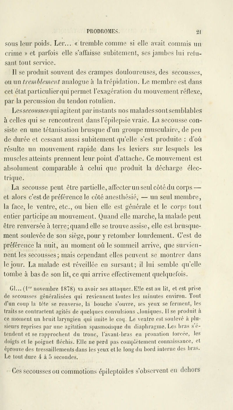 SOUS leur poids. Ler... « tremble comme si elle avait commis un crime ^) et parfois elle s'affaisse subitement, ses jambes lui relu- sant tout service. Il se produit souvent des crampes douloureuses, des secousses, ou un tremblement analogue à la trépidation. Le membre est dans cet état particulier qui permet l'exagération du mouvement réflexe, par la percussion du tendon rotulien. Les secoMss<?5 qui agitent par instants nos malades sontsemblables à celles qui se rencontrent dansl'épilepsie vraie. La secousse con- siste en une tétanisation brusque d'un groupe musculaire, de peu de durée et cessant aussi subitement qu'elle s'est produite : d'où résulte un mouvement rapide dans les leviers sur lesquels les muscles atteints prennent leur point d'attache. Ce mouvement est absolument comparable à celui que produit la décharge élec- trique. La secousse peut être partielle, affecter un seul côté du corps — et alors c'est de préférence le côté anesthésié, — un seul membre, la face, le ventre, etc., ou bien elle est générale et le corps tout entier participe au mouvement. Quand elle marche, la malade peut être renversée à terre; quand elle se trouve assise, elle est brusque- ment soulevée de son siège, pour y retomber lourdement. C'est de préférence la nuit, au moment où le sommeil arrive, que survien- nent les secousses; mais cependant ell&s peuvent se montrer dans le jour. La malade est réveillée en sursaut; il lui semble qu'elle tombe à bas de son lit, ce qui arrive effectivement quelquefois. Gl... (1 novembre 1878) va avoir ses attaques. Eîie est an lit, et est prise de secousses généralisées qui reviennent toutes les minutes environ. Tout d'un coup la tète se renverse, la bouche s'ouvre, les yeux se ferment, les traits se contractent agités de quelques convulsions v^loniques. Use produit à ce moment un bruit laryngien qui imite le coq. Le ventre est soulevé à plu- sieurs reprises par une agitation spasmodique du diaphragme. Les bras s'é- tendent et se rapprochent du tronc, l'avant-bras en pronation torcée, les doigts et le poignet fléchis. Elle ne perd pas complètement connaissance, et éprouve des tressaillements dans les yeux et le long du bord interne des bras. Le tout dure ^ à 5 secondes. Ces secousses ou commotions épileptoïdes s'observent en dehors