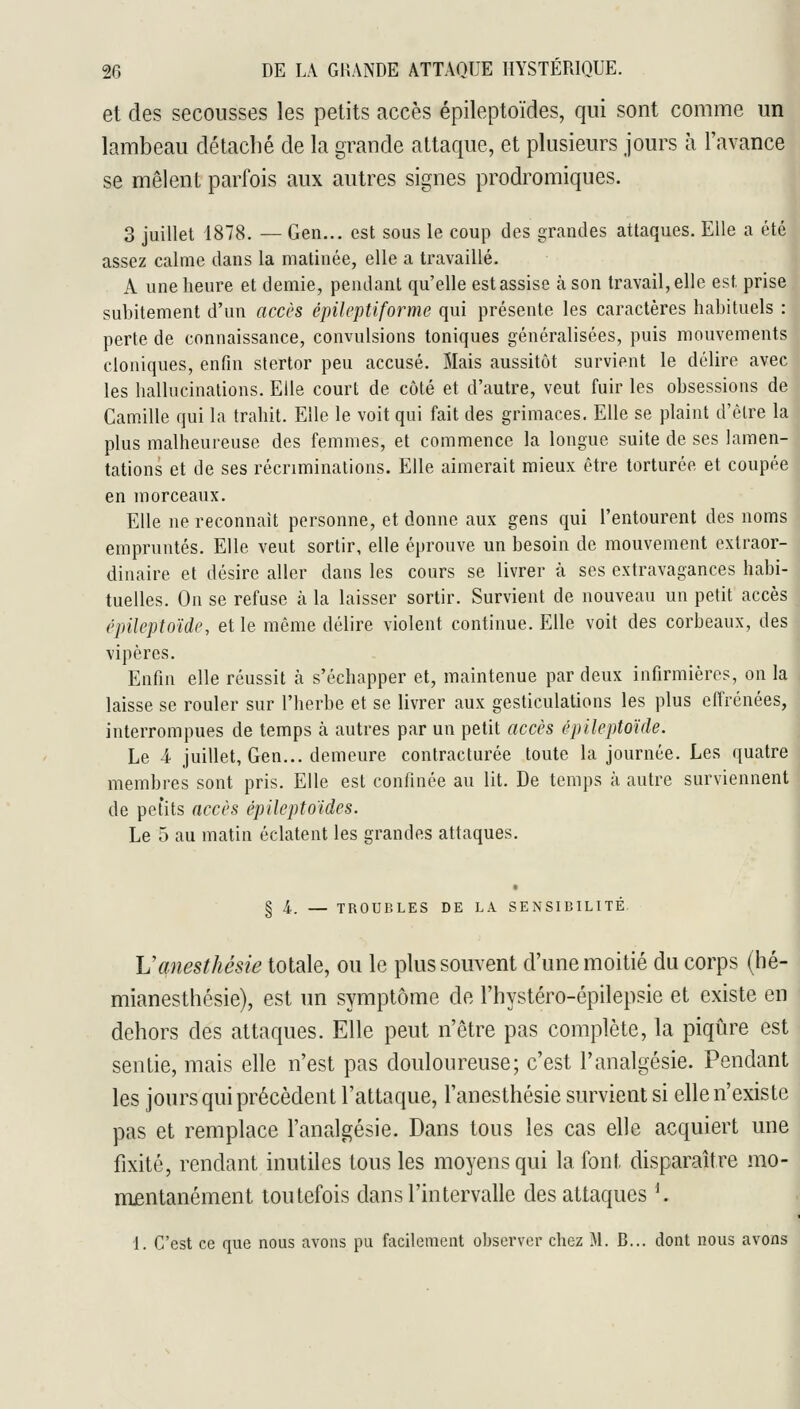 et des secousses les petits accès épileptoïdes, qui sont comme un lambeau détaché de la grande attaque, et plusieurs jours à l'avance se mêlent parfois aux autres signes prodromiques. 3 juillet 1878. — Gen... est sous le coup des grandes attaques. Elle a été assez calme dans la matinée, elle a travaillé. A une heure et demie, pendant qu'elle est assise à son travail, elle est prise subitement d'un accès épileptiforme qui présente les caractères habituels : perte de connaissance, convulsions toniques généralisées, puis mouvements cloniques, enfin stertor peu accusé. Mais aussitôt survient le délire avec les hallucinations. Elle court de côté et d'autre, veut fuir les obsessions de Camille qui la trahit. Elle le voit qui fait des grimaces. Elle se plaint d'être la j plus malheureuse des femmes, et commence la longue suite de ses lamen-' tations et de ses récriminations. Elle aimerait mieux être torturée et coupée en morceaux. Elle ne reconnaît personne, et donne aux gens qui l'entourent des noms empruntés. Elle veut sortir, elle éprouve un besoin de mouvement extraor- dinaire et désire aller dans les cours se livrer à ses extravagances habi- tuelles. On se refuse à la laisser sortir. Survient de nouveau un petit accès i'pileptoïde, et le même délire violent continue. Elle voit des corbeaux, des vipères. Enfin elle réussit cà s'échapper et, maintenue par deux infirmières, on la laisse se rouler sur l'herbe et se livrer aux gesticulations les plus effrénées, interrompues de temps à autres par un petit accès épUeptoïde. Le 4 juillet, Gen... demeure contracturée toute la journée. Les quatre membres sont pris. Elle est confinée au lit. De temps à autre surviennent de petits accès épileptoïdes. Le 5 au matin éclatent les grandes attaques. § 4,. — TROUBLES DE LA SENSIBILITÉ. Vanesthésie totale, ou le plus souvent d'une moitié du corps (hé- mianesthésie), est un symptôme de l'hystéro-épilepsie et existe en dehors des attaques. Elle peut n'être pas complète, la piqûre est sentie, mais elle n'est pas douloureuse; c'est l'analgésie. Pendant les jours qui précèdent l'attaque, l'anesthésie survient si elle n'existe pas et remplace l'analgésie. Dans tous les cas elle acquiert une fixité, rendant inutiles tous les moyens qui la font disparaître mo- nuentanément toutefois dans l'intervalle des attaques K 1. C'est ce que nous avons pu facilement o])server chez M. B... dont nous avons