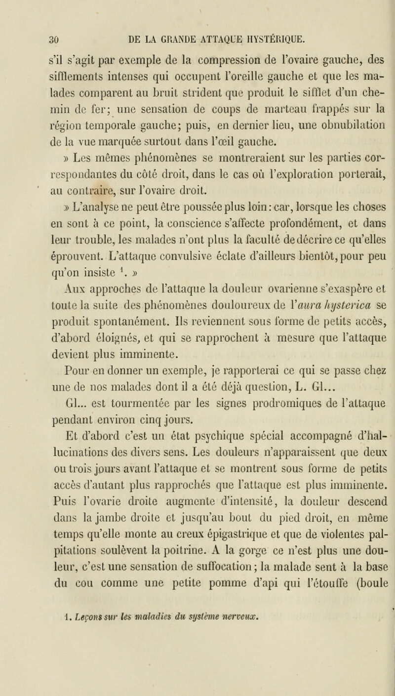 s'il s'agit par exemple de la compression de l'ovaire gauche, des sifflements intenses qui occupent l'oreille gauche et que les ma- lades comparent au bruit strident que produit le sifflet d'un che- min de fer; une sensation de coups de marteau frappés sur la région temporale gauche; puis, en dernier lieu, une obnubilation de la vue marquée surtout dans l'œil gauche. » Les mêmes phénomènes se montreraient sur les parties cor- respondantes du côté droit, dans le cas où l'exploration porterait, au contraire, sur l'ovaire droit. )) L'analyse ne peut être poussée plus loin : car, lorsque les choses en sont à ce point, la conscience s'affecte profondément, et dans leur trouble, les malades n'ont plus la faculté de décrire ce qu'elles éprouvent. L'attaque convulsive éclate d'ailleurs bientôt, pour peu qu'on insiste ^ » Aux approches de l'attaque la douleur ovarienne s'exaspère et toute la suite des phénomènes douloureux de Y aura hysterica se produit spontanément. Ils reviennent sous forme de petits accès, d'abord éloignés, et qui se rapprochent à mesure que l'attaque devient plus imminente. Pour en donner un exemple, je rapporterai ce qui se passe chez une de nos malades dont il a été déjà question, L. Gl... Gl... est tourmentée par les signes prodromiques de l'attaque pendant environ cinq jours. Et d'abord c'est un état psychique spécial accompagné d'hal- lucinations des divers sens. Les douleurs n'apparaissent que deux ou trois jours avant l'attaque et se montrent sous forme de petits accès d'autant plus rapprochés que l'attaque est plus imminente. Puis l'ovarie droite augmente d'intensité, la douleur descend dans la jambe droite et jusqu'au bout du pied droit, en même temps qu'elle monte au creux épigastrique et que de violentes pal- pitations soulèvent la poitrine. A la gorge ce n'est plus une dou- leur, c'est une sensation de suffocation ; la malade sent à la base du cou comme une petite pomme d'api qui l'étoufTe (boule 1. Leçons sur les maladies du système nerveux.