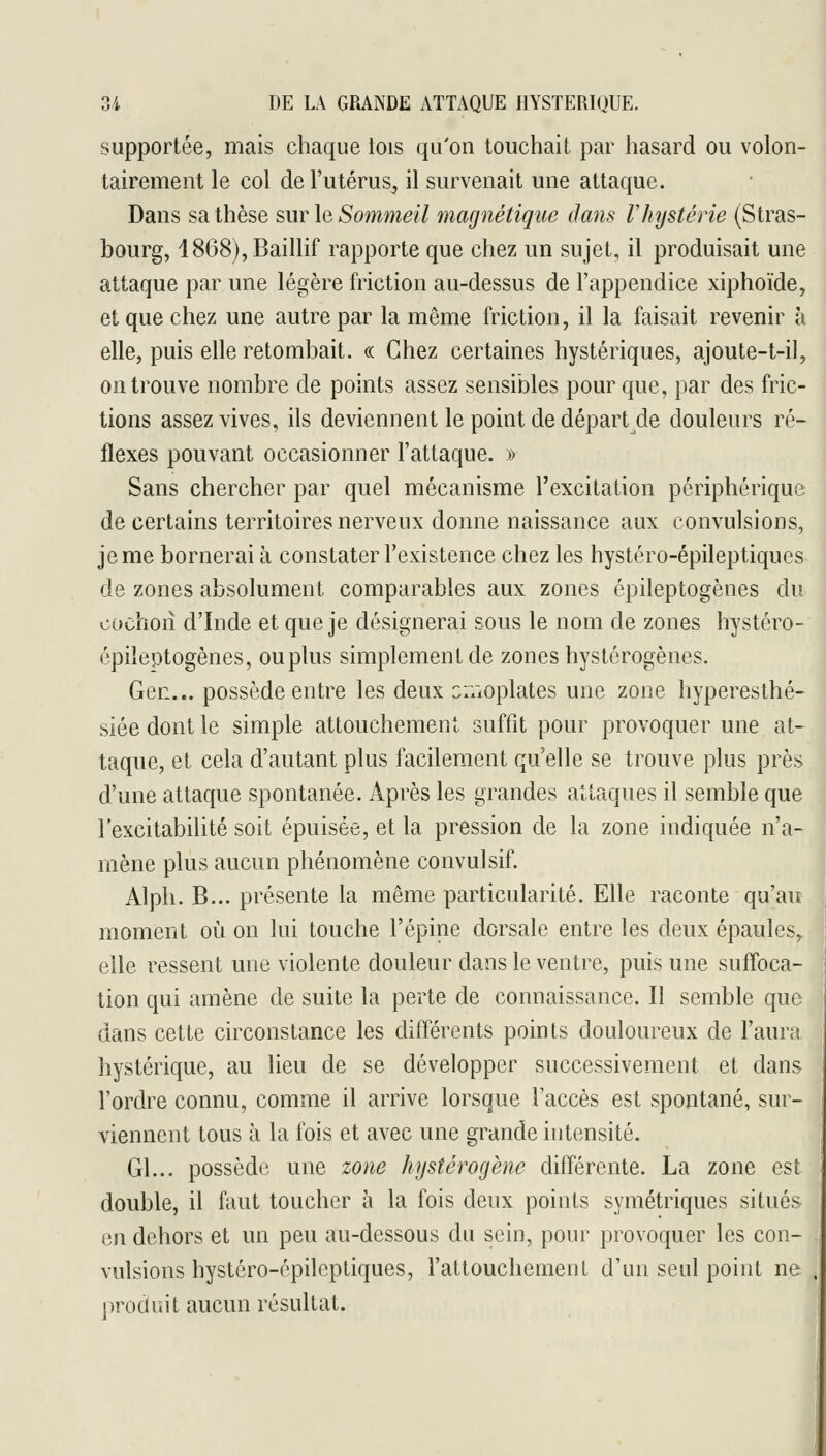 supportée, mais chaque lois qu'on touchait par hasard ou volon- tairement le col de l'utérus, il survenait une attaque. Dans sa thèse sur le Sommeil magnétique dans Vhystérie (Stras- bourg, i868),Baillif rapporte que chez un sujet, il produisait une attaque par une légère friction au-dessus de l'appendice xiphoïde, et que chez une autre par la même friction, il la faisait revenir à elle, puis elle retombait. « Chez certaines hystériques, ajoute-t-il, on trouve nombre de points assez sensibles pour que, par des fric- tions assez vives, ils deviennent le point de départ de douleurs ré- flexes pouvant occasionner l'attaque. » Sans chercher par quel mécanisme l'excitation périphérique de certains territoires nerveux donne naissance aux convulsions, je me bornerai à constater l'existence chez les hystéro-épileptiques de zones absolument comparables aux zones épileptogènes du cochon d'Inde et que je désignerai sous le nom de zones hystéro- épileptogènes, ou plus simplement de zones hystérogènes. Gec... possède entre les deux cr/ioplates une zone hyperesthé- siéedontle simple attouchement suffit pour provoquer une at- taque, et cela d'autant plus facilement qu'elle se trouve plus près d'une attaque spontanée. Après les grandes attaques il semble que l'excitabilité soit épuisée, et la pression de la zone indiquée n'a- mène plus aucun phénomène convulsif. Alph. B... présente la même particularité. Elle raconte qu'au moment où on lui touche l'épine dorsale entre les deux épaules, elle ressent une violente douleur dans le ventre, puis une suffoca- tion qui amène de suite la perte de connaissance. Il semble que dans cette circonstance les différents points douloureux de l'aura hystérique, au lieu de se développer successivement et dans l'ordre connu, comme il arrive lorsque l'accès est spontané, sur- viennent tous à la fois et avec une grande intensité. Gl... possède une zone hystérogène différente. La zone est double, il faut toucher à la fois deux points symétriques situés en dehors et un peu au-dessous du sein, pour provoquer les con- vulsions hystéro-épileptiques, l'attouchement d'un seul point ne produit aucun résultat.