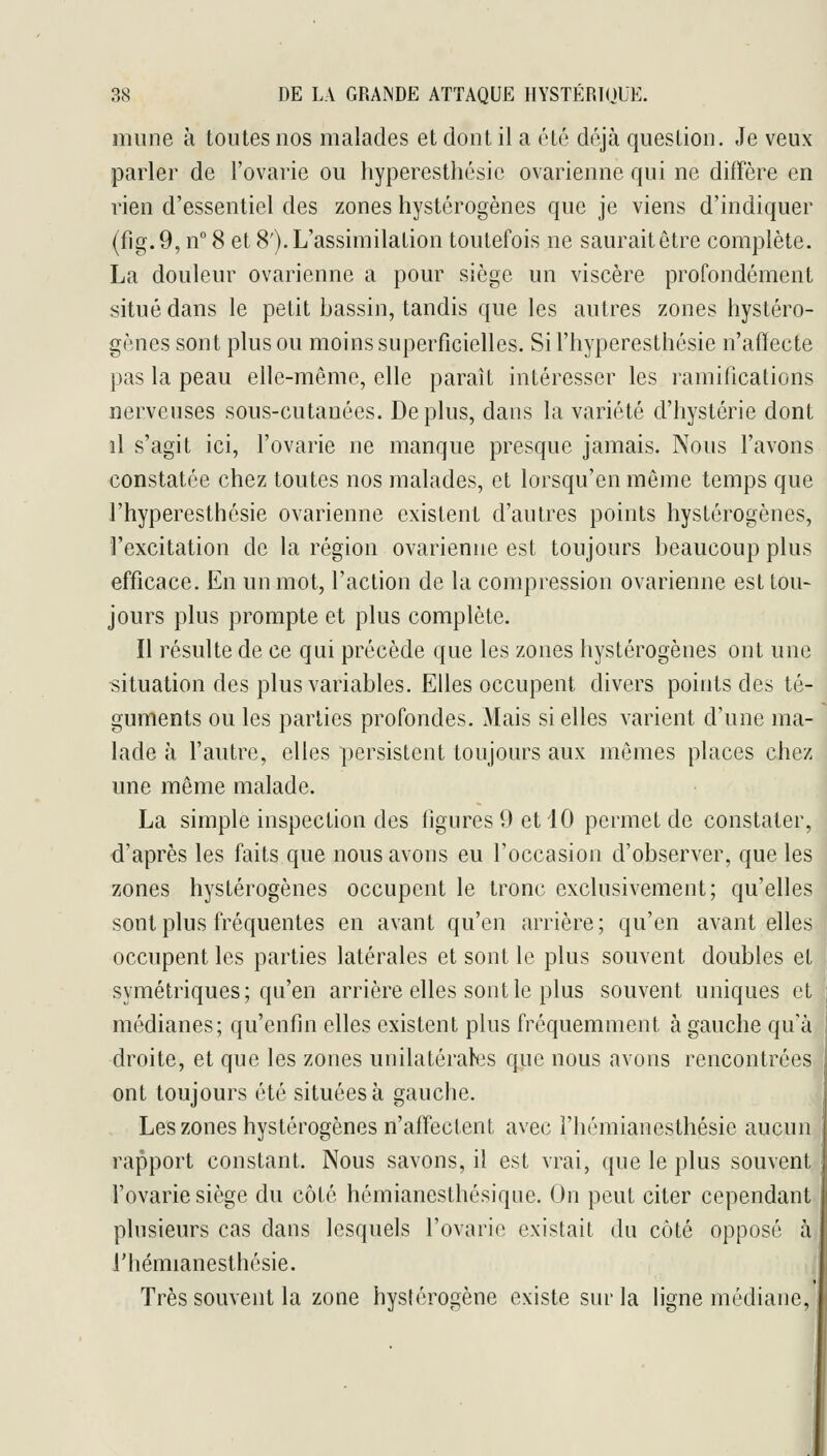 mune à toutes nos malades et dont il a été déjà question. Je veux parler de l'ovarie ou hyperesthésic ovarienne qui ne diffère en rien d'essentiel des zones hystérogènes que je viens d'indiquer (fig. 9, n° 8 et 8'). L'assimilation toutefois ne saurait être complète. La douleur ovarienne a pour siège un viscère profondément situé dans le petit bassin, tandis que les autres zones hystéro- gènes sont plus ou moins superficielles. Si l'hyperesthésie n'afïecte pas la peau elle-même, elle paraît intéresser les ramifications nerveuses sous-cutanées. Déplus, dans la variété d'hystérie dont il s'agit ici, l'ovarie ne manque presque jamais. Nous l'avons constatée chez toutes nos malades, et lorsqu'en même temps que l'hyperesthésie ovarienne existent d'autres points hystérogènes, l'excitation de la région ovarienne est toujours beaucoup plus efficace. En un mot, l'action de la compression ovarienne est tou- jours plus prompte et plus complète. Il résulte de ce qui précède que les zones hystérogènes ont une situation des plus variables. Elles occupent divers points des té- guments ou les parties profondes. Mais si elles varient d'une ma- lade à l'autre, elles persistent toujours aux mêmes places chez une même malade. La simple inspection des figures 9 et iO permet de constater, d'après les faits que nous avons eu l'occasion d'observer, que les zones hystérogènes occupent le tronc exclusivement; qu'elles sont plus fréquentes en avant qu'en arrière ; qu'en avant elles occupent les parties latérales et sont le plus souvent doubles et symétriques; qu'en arrière elles sont le plus souvent uniques et médianes; qu'enfin elles existent plus fréquemment à gauche qu'à droite, et que les zones unilatérabis que nous «avons rencontrées ont toujours été situées à gauche. Les zones hystérogènes n'affectent avec l'hémianesthésie aucun rapport constant. Nous savons, il est vrai, que le plus souvent l'ovarie siège du côté hémianesthésique. On peut citer cependant plusieurs cas dans lesquels l'ovarie existait du côté opposé à l'hémianesthésie. Très souvent la zone hystérogène existe sur la ligne médiane. II