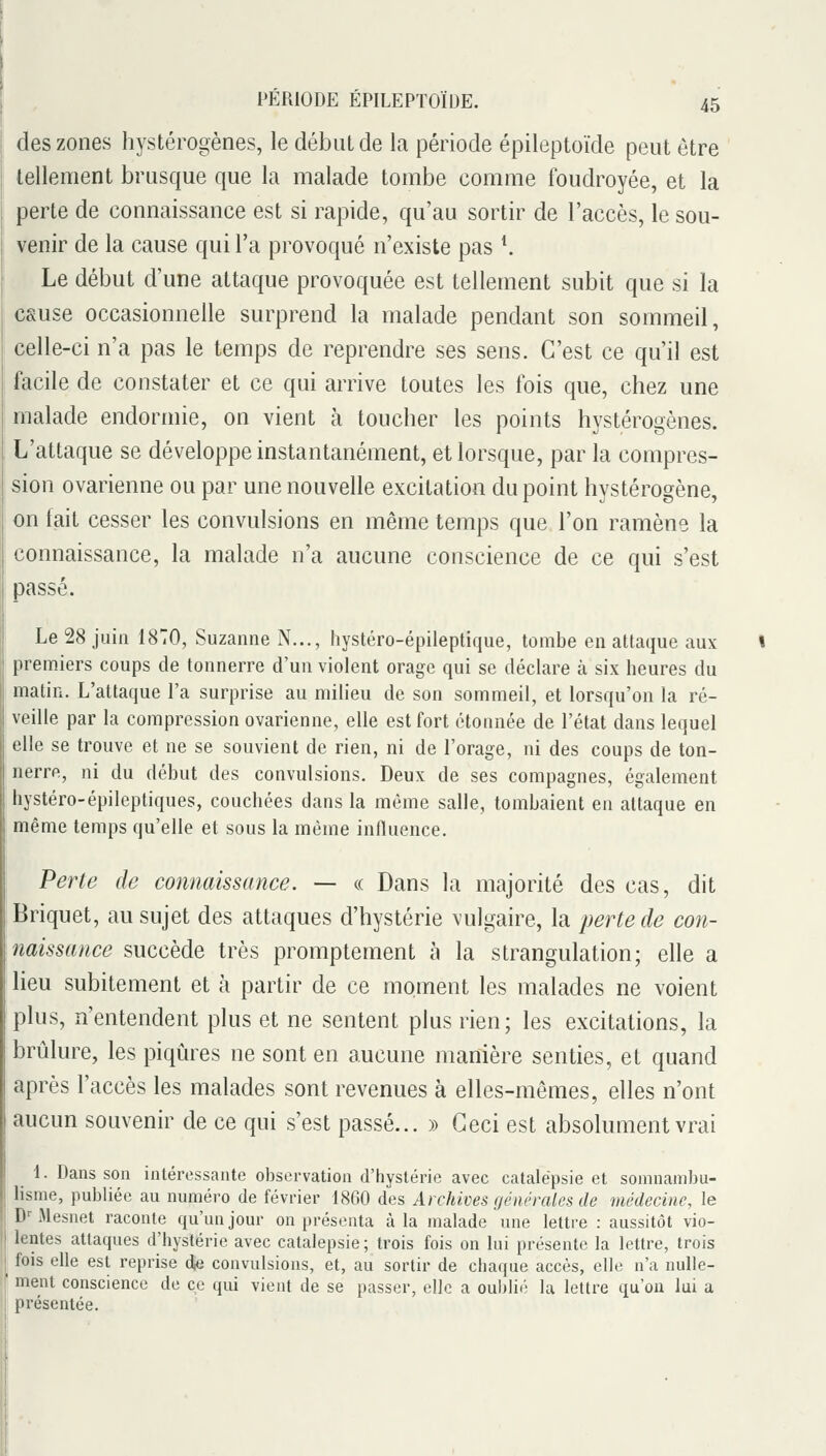 des zones hystérogènes, le début de la période épileptoïde peut être tellement brusque que la malade tombe comme foudroyée, et la perte de connaissance est si rapide, qu'au sortir de l'accès, le sou- venir de la cause qui l'a provoqué n'existe pas *. Le début d'une attaque provoquée est tellement subit que si la csuse occasionnelle surprend la malade pendant son sommeil, celle-ci n'a pas le temps de reprendre ses sens. C'est ce qu'il est facile de constater et ce qui arrive toutes les fois que, chez une malade endormie, on vient à toucher les points hystérogènes. L'attaque se développe instantanément, et lorsque, par la compres- sion ovarienne ou par une nouvelle excitation du point hystérogène, on fait cesser les convulsions en même temps que l'on ramène la connaissance, la malade n'a aucune conscience de ce qui s'est passé. Le 28 juin 1870, Suzanne N..., hystéro-épileptique, tombe en attaque aux premiers coups de tonnerre d'un violent orage qui se déclare ta six heures du matin. L'attaque l'a surprise au milieu de son sommeil, et lorsqu'on la ré- veille par la compression ovarienne, elle est fort étonnée de l'état dans lequel elle se trouve et ne se souvient de rien, ni de l'orage, ni des coups de ton- nerre, ni du début des convulsions. Deux de ses compagnes, également hystéro-épileptiques, couchées dans la même salle, tombaient en attaque en même temps qu'elle et sous la même influence. Perte de connaissance. — a Dans la majorité des cas, dit Briquet, au sujet des attaques d'hystérie vulgaire, la perte de con- naissance succède très promptement à la strangulation; elle a lieu subitement et à partir de ce moment les malades ne voient plus, n'entendent plus et ne sentent plus rien; les excitations, la brûlure, les piqûres ne sont en aucune manière senties, et quand après l'accès les malades sont revenues à elles-mêmes, elles n'ont aucun souvenir de ce qui s'est passé... » Ceci est absolument vrai _ 1. Dans son intéressante observation d'hystérie avec catalepsie et somnambu- lisme, publiée au numéro de février 1860 des Archives générales de médecine, le D''Mesnet raconte qu'un jour on présenta à la malade une lettre : aussitôt vio- lentes attaques d'hystérie avec catalepsie; trois fois on lui présente la lettre, trois fois elle est reprise dfi convulsions, et, au sortir de chaque accès, elle n'a nulle- ' ment conscience de ce qui vient de se passer, elle a oublii- la lettre qu'on lui a présentée.