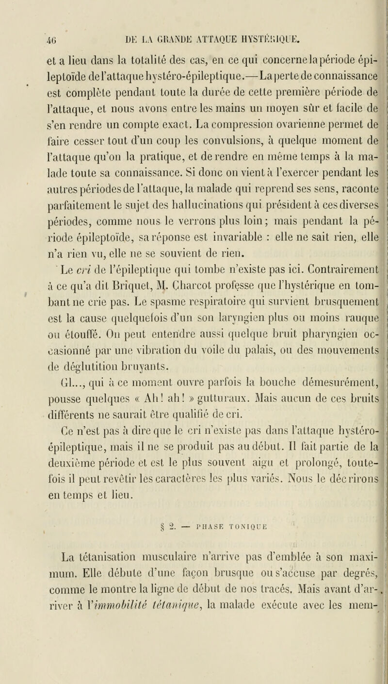 et a lieu dans la totalité des cas, en ce qui concerne la période épi- leptoïde de l'attaque liystéro-épileptique.—La perte de connaissance est complète pendant toute la durée de cette première période de l'attaque, et nous avons entre les mains un moyen sûr et facile de s'en rendre nn compte exact. La compression ovarienne permet de faire cesser tout d'un coup les convulsions, à quelque moment de l'attaque qu'on la pratique, et de rendre en même temps à la ma- lade toute sa connaissance. Si donc on vient à l'exercer pendant les autres périodes de l'attaque, la malade qui reprend ses sens, raconte parfaitement le sujet des hallucinations qui président à ces diverses périodes, comme nous le verrons plus loin; mais pendant la pé- riode épileptoïde, sa réponse est invariable : elle ne sait rien, elle n'a rien vu, elle ne se souvient de rien. Le cri de l'épileptique qui tombe n'existe pas ici. Contrairement à ce qu'a dit Briquet, M. Charcot professe que l'hystérique en tom- bant ne crie pas. Le spasme respiratoire qui survient brusquement est la cause quelquefois d'un son laryngien plus ou moins rauque ou étouffé. On peut entendre aussi quelque bruit pharyngien oc- casionné par une vibration du voile du palais, ou des mouvements de déglutition bruyants. Gl..., qui à ce moment ouvre parfois la bouche démesurément, pousse quelques a Ah! ah! » gutturaux. Mais aucun de ces bruits ditïérents ne saurait être qualifié de cri. Ce n'est pas à dire que le cri n'existe pas dans l'attaque hystéro- épileptique, mais il ne se produit pas au début. Il fait partie de la deuxième période et est le plus souvent aigu et prolongé, toute- fois il peut revêtir les caractères les plus variés. Nous le décrirons en temps et lieu. § 2. — PHASE TOxNIQUE La tétanisation musculaire n'arrive pas d'emblée à son maxi- mum. Elle débute d'une façon brusque ou s'accuse par degrés, comme le montre la ligne de début de nos tracés. Mais avant d'ar-. river à Vimmohilitè tétanique^ la malade exécute avec les mem-